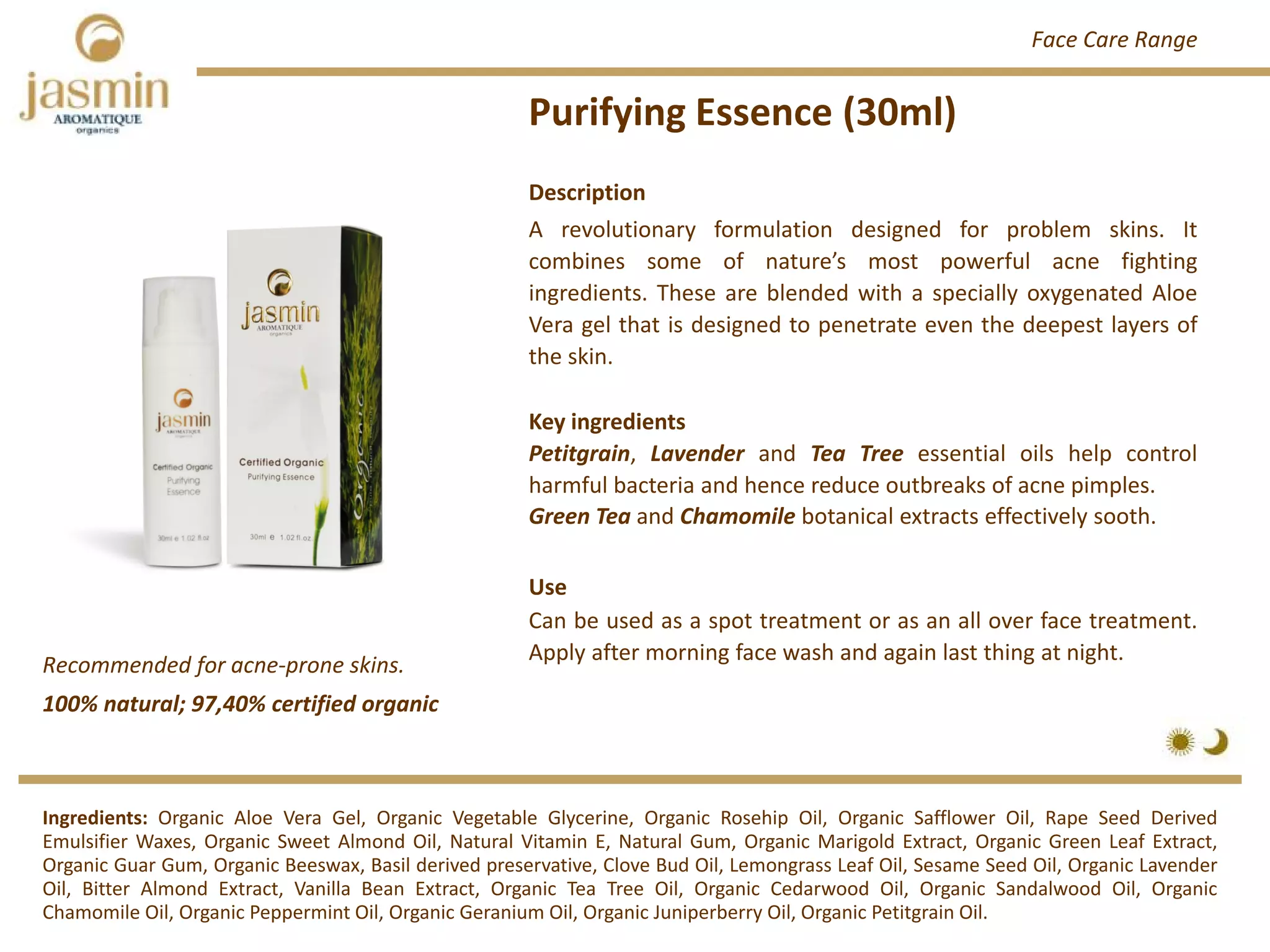 Purifying Essence (30ml)
Recommended for acne‐prone skins.
Ingredients: Organic Aloe Vera Gel, Organic Vegetable Glycerine, Organic Rosehip Oil, Organic Safflower Oil, Rape Seed Derived
Emulsifier Waxes, Organic Sweet Almond Oil, Natural Vitamin E, Natural Gum, Organic Marigold Extract, Organic Green Leaf Extract,
Organic Guar Gum, Organic Beeswax, Basil derived preservative, Clove Bud Oil, Lemongrass Leaf Oil, Sesame Seed Oil, Organic Lavender
Oil, Bitter Almond Extract, Vanilla Bean Extract, Organic Tea Tree Oil, Organic Cedarwood Oil, Organic Sandalwood Oil, Organic
Chamomile Oil, Organic Peppermint Oil, Organic Geranium Oil, Organic Juniperberry Oil, Organic Petitgrain Oil.
Description
A revolutionary formulation designed for problem skins. It
combines some of nature’s most powerful acne fighting
ingredients. These are blended with a specially oxygenated Aloe
Vera gel that is designed to penetrate even the deepest layers of
the skin.
Key ingredients
Petitgrain, Lavender and Tea Tree essential oils help control
harmful bacteria and hence reduce outbreaks of acne pimples.
Green Tea and Chamomile botanical extracts effectively sooth.
Use
Can be used as a spot treatment or as an all over face treatment.
Apply after morning face wash and again last thing at night.
100% natural; 97,40% certified organic
Face Care Range
 