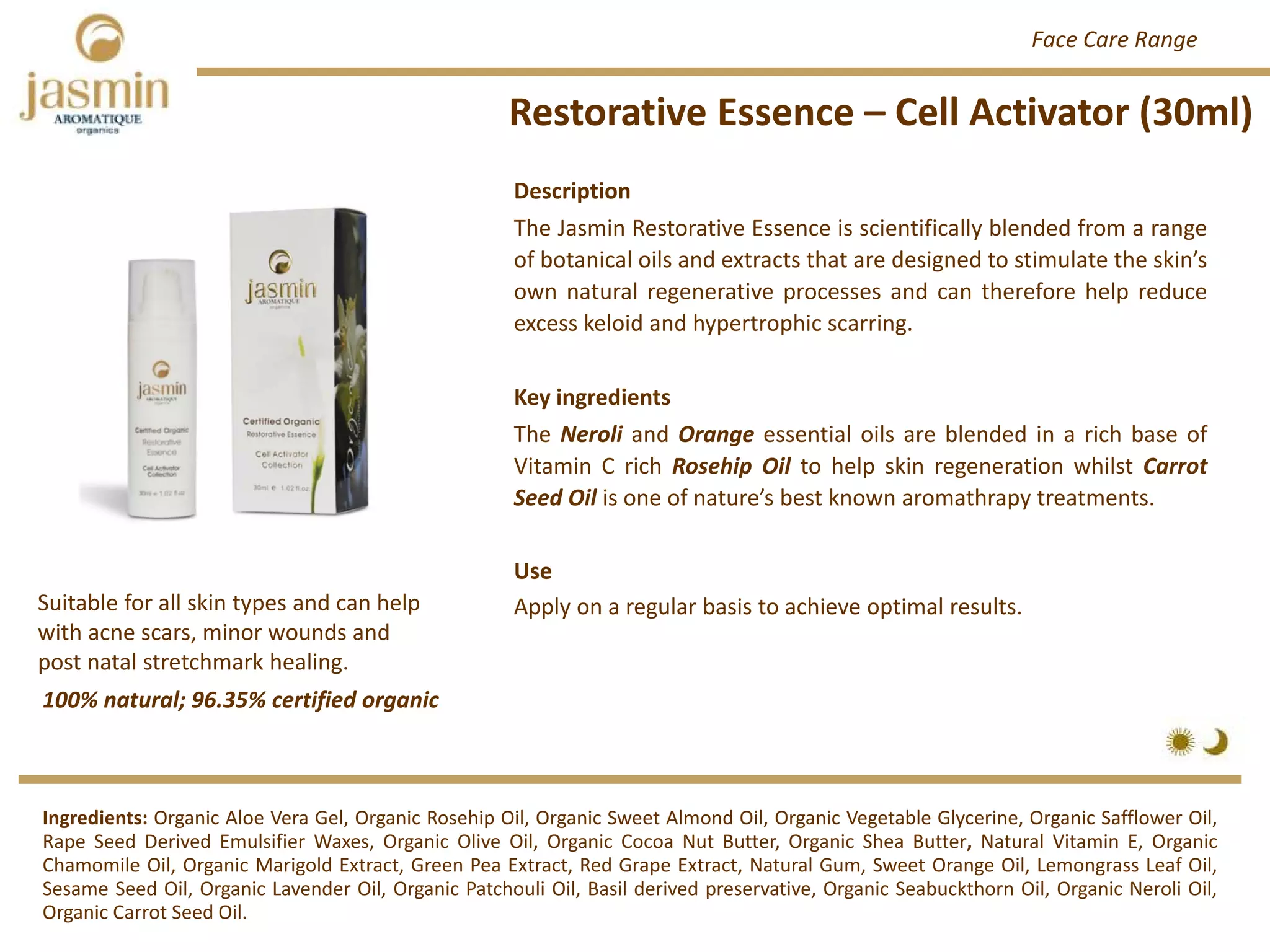 Restorative Essence – Cell Activator (30ml)
Ingredients: Organic Aloe Vera Gel, Organic Rosehip Oil, Organic Sweet Almond Oil, Organic Vegetable Glycerine, Organic Safflower Oil,
Rape Seed Derived Emulsifier Waxes, Organic Olive Oil, Organic Cocoa Nut Butter, Organic Shea Butter, Natural Vitamin E, Organic
Chamomile Oil, Organic Marigold Extract, Green Pea Extract, Red Grape Extract, Natural Gum, Sweet Orange Oil, Lemongrass Leaf Oil,
Sesame Seed Oil, Organic Lavender Oil, Organic Patchouli Oil, Basil derived preservative, Organic Seabuckthorn Oil, Organic Neroli Oil,
Organic Carrot Seed Oil.
Description
The Jasmin Restorative Essence is scientifically blended from a range
of botanical oils and extracts that are designed to stimulate the skin’s
own natural regenerative processes and can therefore help reduce
excess keloid and hypertrophic scarring.
Key ingredients
The Neroli and Orange essential oils are blended in a rich base of
Vitamin C rich Rosehip Oil to help skin regeneration whilst Carrot
Seed Oil is one of nature’s best known aromathrapy treatments.
Use
Apply on a regular basis to achieve optimal results.
100% natural; 96.35% certified organic
Suitable for all skin types and can help 
with acne scars, minor wounds and 
post natal stretchmark healing.
Face Care Range
 