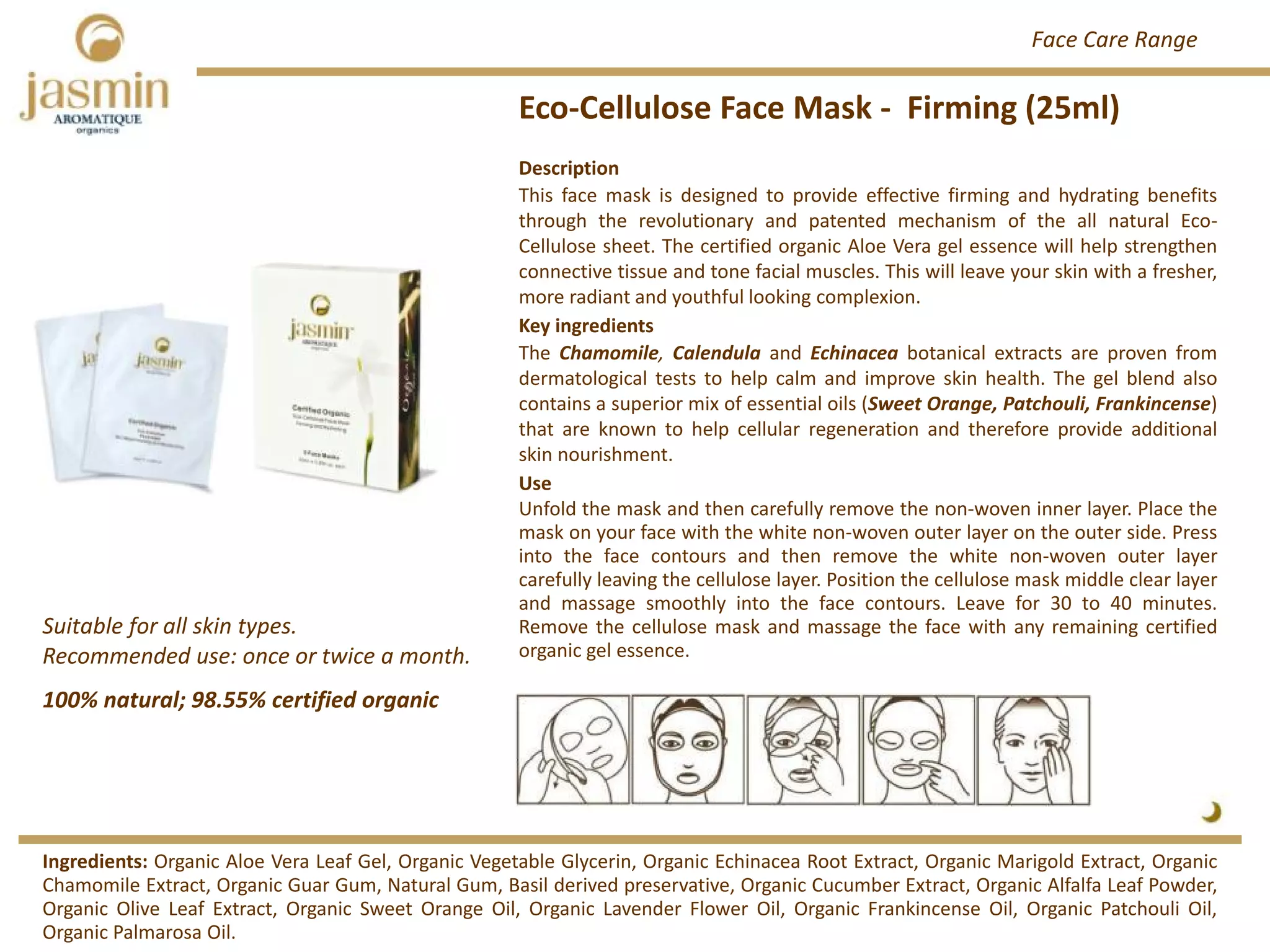 Eco‐Cellulose Face Mask ‐ Firming (25ml)
Suitable for all skin types.
Recommended use: once or twice a month. 
Ingredients: Organic Aloe Vera Leaf Gel, Organic Vegetable Glycerin, Organic Echinacea Root Extract, Organic Marigold Extract, Organic
Chamomile Extract, Organic Guar Gum, Natural Gum, Basil derived preservative, Organic Cucumber Extract, Organic Alfalfa Leaf Powder,
Organic Olive Leaf Extract, Organic Sweet Orange Oil, Organic Lavender Flower Oil, Organic Frankincense Oil, Organic Patchouli Oil,
Organic Palmarosa Oil.
Description
This face mask is designed to provide effective firming and hydrating benefits
through the revolutionary and patented mechanism of the all natural Eco‐
Cellulose sheet. The certified organic Aloe Vera gel essence will help strengthen
connective tissue and tone facial muscles. This will leave your skin with a fresher,
more radiant and youthful looking complexion.
Key ingredients
The Chamomile, Calendula and Echinacea botanical extracts are proven from
dermatological tests to help calm and improve skin health. The gel blend also
contains a superior mix of essential oils (Sweet Orange, Patchouli, Frankincense)
that are known to help cellular regeneration and therefore provide additional
skin nourishment.
Use
Unfold the mask and then carefully remove the non‐woven inner layer. Place the
mask on your face with the white non‐woven outer layer on the outer side. Press
into the face contours and then remove the white non‐woven outer layer
carefully leaving the cellulose layer. Position the cellulose mask middle clear layer
and massage smoothly into the face contours. Leave for 30 to 40 minutes.
Remove the cellulose mask and massage the face with any remaining certified
organic gel essence.
100% natural; 98.55% certified organic
Face Care Range
 