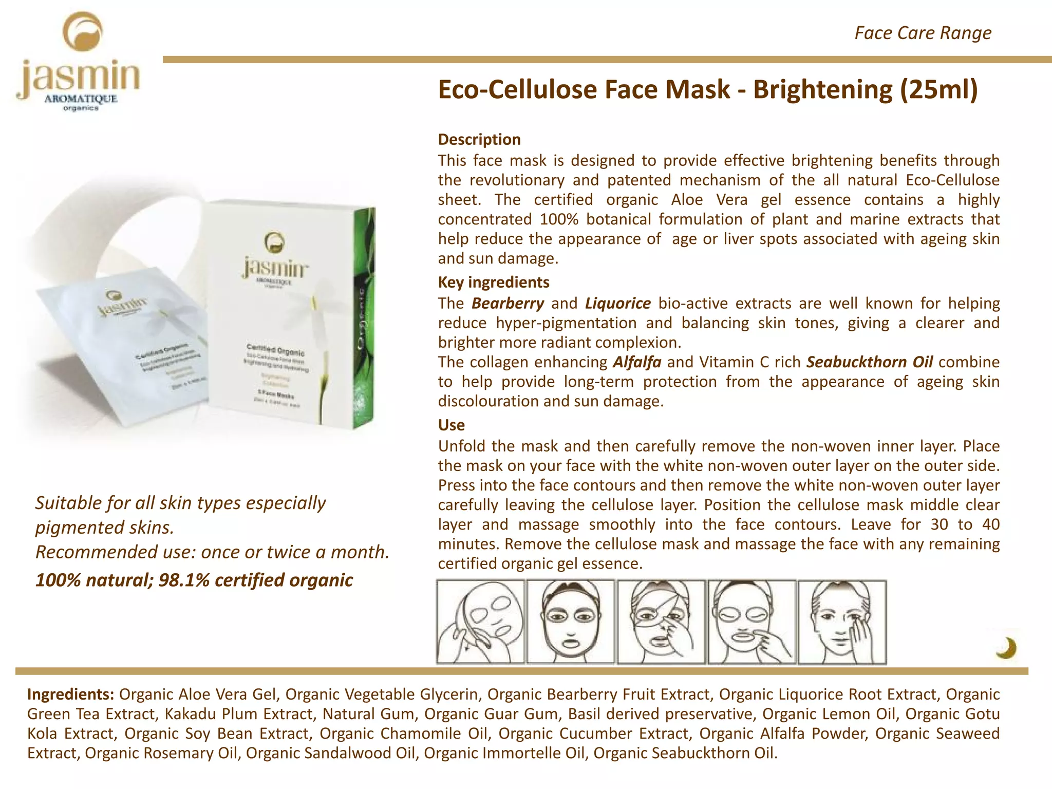 Eco‐Cellulose Face Mask ‐ Brightening (25ml)
Ingredients: Organic Aloe Vera Gel, Organic Vegetable Glycerin, Organic Bearberry Fruit Extract, Organic Liquorice Root Extract, Organic
Green Tea Extract, Kakadu Plum Extract, Natural Gum, Organic Guar Gum, Basil derived preservative, Organic Lemon Oil, Organic Gotu
Kola Extract, Organic Soy Bean Extract, Organic Chamomile Oil, Organic Cucumber Extract, Organic Alfalfa Powder, Organic Seaweed
Extract, Organic Rosemary Oil, Organic Sandalwood Oil, Organic Immortelle Oil, Organic Seabuckthorn Oil.
Description
This face mask is designed to provide effective brightening benefits through
the revolutionary and patented mechanism of the all natural Eco‐Cellulose
sheet. The certified organic Aloe Vera gel essence contains a highly
concentrated 100% botanical formulation of plant and marine extracts that
help reduce the appearance of age or liver spots associated with ageing skin
and sun damage.
Key ingredients
The Bearberry and Liquorice bio‐active extracts are well known for helping
reduce hyper‐pigmentation and balancing skin tones, giving a clearer and
brighter more radiant complexion.
The collagen enhancing Alfalfa and Vitamin C rich Seabuckthorn Oil combine
to help provide long‐term protection from the appearance of ageing skin
discolouration and sun damage.
Use
Unfold the mask and then carefully remove the non‐woven inner layer. Place
the mask on your face with the white non‐woven outer layer on the outer side.
Press into the face contours and then remove the white non‐woven outer layer
carefully leaving the cellulose layer. Position the cellulose mask middle clear
layer and massage smoothly into the face contours. Leave for 30 to 40
minutes. Remove the cellulose mask and massage the face with any remaining
certified organic gel essence.
100% natural; 98.1% certified organic
Suitable for all skin types especially  
pigmented skins.
Recommended use: once or twice a month. 
Face Care Range
 