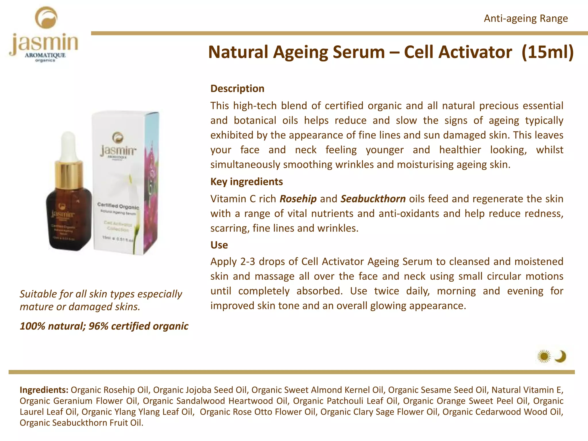 Natural Ageing Serum – Cell Activator  (15ml)
Ingredients: Organic Rosehip Oil, Organic Jojoba Seed Oil, Organic Sweet Almond Kernel Oil, Organic Sesame Seed Oil, Natural Vitamin E,
Organic Geranium Flower Oil, Organic Sandalwood Heartwood Oil, Organic Patchouli Leaf Oil, Organic Orange Sweet Peel Oil, Organic
Laurel Leaf Oil, Organic Ylang Ylang Leaf Oil, Organic Rose Otto Flower Oil, Organic Clary Sage Flower Oil, Organic Cedarwood Wood Oil,
Organic Seabuckthorn Fruit Oil.
Description
This high‐tech blend of certified organic and all natural precious essential
and botanical oils helps reduce and slow the signs of ageing typically
exhibited by the appearance of fine lines and sun damaged skin. This leaves
your face and neck feeling younger and healthier looking, whilst
simultaneously smoothing wrinkles and moisturising ageing skin.
Key ingredients
Vitamin C rich Rosehip and Seabuckthorn oils feed and regenerate the skin
with a range of vital nutrients and anti‐oxidants and help reduce redness,
scarring, fine lines and wrinkles.
Use
Apply 2‐3 drops of Cell Activator Ageing Serum to cleansed and moistened
skin and massage all over the face and neck using small circular motions
until completely absorbed. Use twice daily, morning and evening for
improved skin tone and an overall glowing appearance.
Anti‐ageing Range
100% natural; 96% certified organic
Suitable for all skin types especially 
mature or damaged skins.
 