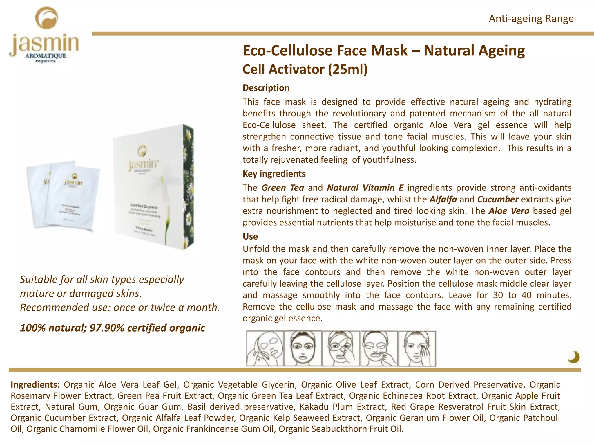 Eco‐Cellulose Face Mask – Natural Ageing
Cell Activator (25ml)
Ingredients: Organic Aloe Vera Leaf Gel, Organic Vegetable Glycerin, Organic Olive Leaf Extract, Corn Derived Preservative, Organic
Rosemary Flower Extract, Green Pea Fruit Extract, Organic Green Tea Leaf Extract, Organic Echinacea Root Extract, Organic Apple Fruit
Extract, Natural Gum, Organic Guar Gum, Basil derived preservative, Kakadu Plum Extract, Red Grape Resveratrol Fruit Skin Extract,
Organic Cucumber Extract, Organic Alfalfa Leaf Powder, Organic Kelp Seaweed Extract, Organic Geranium Flower Oil, Organic Patchouli
Oil, Organic Chamomile Flower Oil, Organic Frankincense Gum Oil, Organic Seabuckthorn Fruit Oil.
Description
This face mask is designed to provide effective natural ageing and hydrating
benefits through the revolutionary and patented mechanism of the all natural
Eco‐Cellulose sheet. The certified organic Aloe Vera gel essence will help
strengthen connective tissue and tone facial muscles. This will leave your skin
with a fresher, more radiant, and youthful looking complexion. This results in a
totally rejuvenated feeling of youthfulness.
Key ingredients
The Green Tea and Natural Vitamin E ingredients provide strong anti‐oxidants
that help fight free radical damage, whilst the Alfalfa and Cucumber extracts give
extra nourishment to neglected and tired looking skin. The Aloe Vera based gel
provides essential nutrients that help moisturise and tone the facial muscles.
Use
Unfold the mask and then carefully remove the non‐woven inner layer. Place the
mask on your face with the white non‐woven outer layer on the outer side. Press
into the face contours and then remove the white non‐woven outer layer
carefully leaving the cellulose layer. Position the cellulose mask middle clear layer
and massage smoothly into the face contours. Leave for 30 to 40 minutes.
Remove the cellulose mask and massage the face with any remaining certified
organic gel essence.
100% natural; 97.90% certified organic
Suitable for all skin types especially  
mature or damaged skins.
Recommended use: once or twice a month. 
Anti‐ageing Range
 