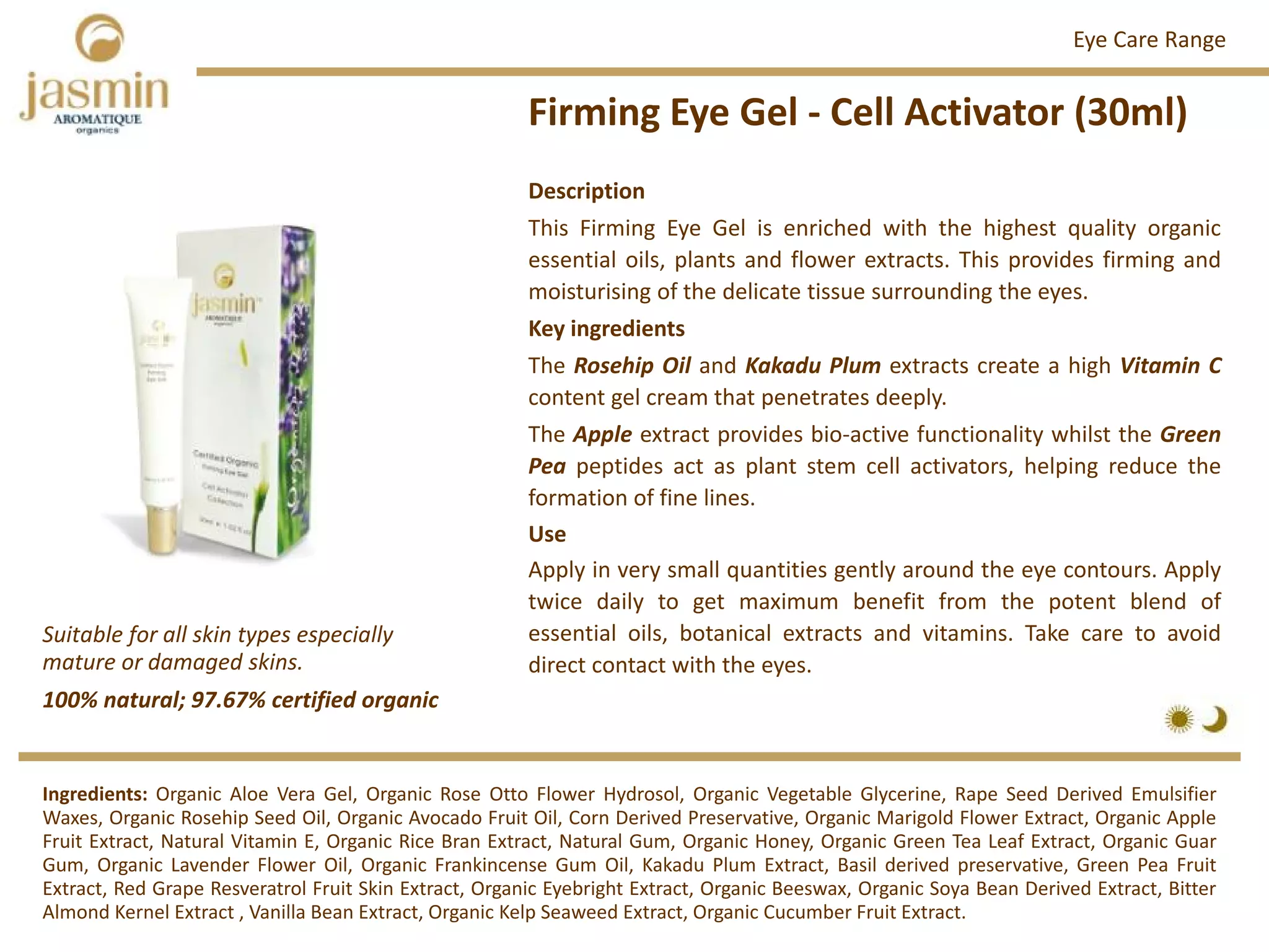 Firming Eye Gel ‐ Cell Activator (30ml)
Ingredients: Organic Aloe Vera Gel, Organic Rose Otto Flower Hydrosol, Organic Vegetable Glycerine, Rape Seed Derived Emulsifier
Waxes, Organic Rosehip Seed Oil, Organic Avocado Fruit Oil, Corn Derived Preservative, Organic Marigold Flower Extract, Organic Apple
Fruit Extract, Natural Vitamin E, Organic Rice Bran Extract, Natural Gum, Organic Honey, Organic Green Tea Leaf Extract, Organic Guar
Gum, Organic Lavender Flower Oil, Organic Frankincense Gum Oil, Kakadu Plum Extract, Basil derived preservative, Green Pea Fruit
Extract, Red Grape Resveratrol Fruit Skin Extract, Organic Eyebright Extract, Organic Beeswax, Organic Soya Bean Derived Extract, Bitter
Almond Kernel Extract , Vanilla Bean Extract, Organic Kelp Seaweed Extract, Organic Cucumber Fruit Extract.
Description
This Firming Eye Gel is enriched with the highest quality organic
essential oils, plants and flower extracts. This provides firming and
moisturising of the delicate tissue surrounding the eyes.
Key ingredients
The Rosehip Oil and Kakadu Plum extracts create a high Vitamin C
content gel cream that penetrates deeply.
The Apple extract provides bio‐active functionality whilst the Green
Pea peptides act as plant stem cell activators, helping reduce the
formation of fine lines.
Use
Apply in very small quantities gently around the eye contours. Apply
twice daily to get maximum benefit from the potent blend of
essential oils, botanical extracts and vitamins. Take care to avoid
direct contact with the eyes.
Eye Care Range
100% natural; 97.67% certified organic
Suitable for all skin types especially 
mature or damaged skins.
 