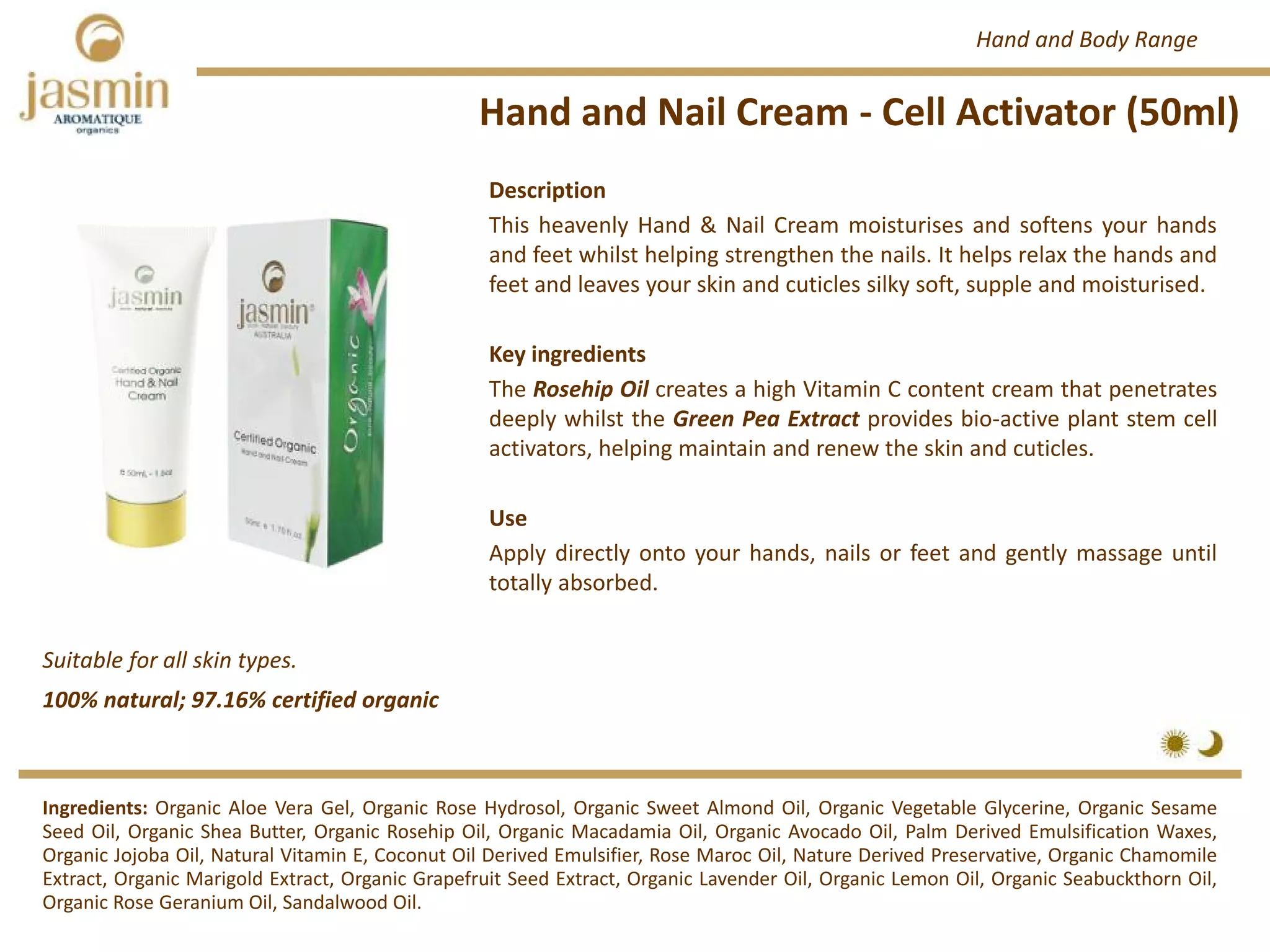 Hand and Nail Cream ‐ Cell Activator (50ml)
Suitable for all skin types.
Ingredients: Organic Aloe Vera Gel, Organic Rose Hydrosol, Organic Sweet Almond Oil, Organic Vegetable Glycerine, Organic Sesame
Seed Oil, Organic Shea Butter, Organic Rosehip Oil, Organic Macadamia Oil, Organic Avocado Oil, Palm Derived Emulsification Waxes,
Organic Jojoba Oil, Natural Vitamin E, Coconut Oil Derived Emulsifier, Rose Maroc Oil, Nature Derived Preservative, Organic Chamomile
Extract, Organic Marigold Extract, Organic Grapefruit Seed Extract, Organic Lavender Oil, Organic Lemon Oil, Organic Seabuckthorn Oil,
Organic Rose Geranium Oil, Sandalwood Oil.
Description
This heavenly Hand & Nail Cream moisturises and softens your hands
and feet whilst helping strengthen the nails. It helps relax the hands and
feet and leaves your skin and cuticles silky soft, supple and moisturised.
Key ingredients
The Rosehip Oil creates a high Vitamin C content cream that penetrates
deeply whilst the Green Pea Extract provides bio‐active plant stem cell
activators, helping maintain and renew the skin and cuticles.
Use
Apply directly onto your hands, nails or feet and gently massage until
totally absorbed.
100% natural; 97.16% certified organic
Hand and Body Range
 