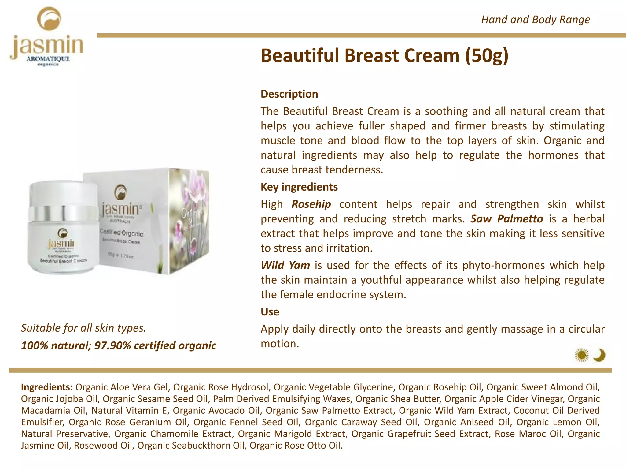 Beautiful Breast Cream (50g)
Suitable for all skin types.
Ingredients: Organic Aloe Vera Gel, Organic Rose Hydrosol, Organic Vegetable Glycerine, Organic Rosehip Oil, Organic Sweet Almond Oil,
Organic Jojoba Oil, Organic Sesame Seed Oil, Palm Derived Emulsifying Waxes, Organic Shea Butter, Organic Apple Cider Vinegar, Organic
Macadamia Oil, Natural Vitamin E, Organic Avocado Oil, Organic Saw Palmetto Extract, Organic Wild Yam Extract, Coconut Oil Derived
Emulsifier, Organic Rose Geranium Oil, Organic Fennel Seed Oil, Organic Caraway Seed Oil, Organic Aniseed Oil, Organic Lemon Oil,
Natural Preservative, Organic Chamomile Extract, Organic Marigold Extract, Organic Grapefruit Seed Extract, Rose Maroc Oil, Organic
Jasmine Oil, Rosewood Oil, Organic Seabuckthorn Oil, Organic Rose Otto Oil.
Description
The Beautiful Breast Cream is a soothing and all natural cream that
helps you achieve fuller shaped and firmer breasts by stimulating
muscle tone and blood flow to the top layers of skin. Organic and
natural ingredients may also help to regulate the hormones that
cause breast tenderness.
Key ingredients
High Rosehip content helps repair and strengthen skin whilst
preventing and reducing stretch marks. Saw Palmetto is a herbal
extract that helps improve and tone the skin making it less sensitive
to stress and irritation.
Wild Yam is used for the effects of its phyto‐hormones which help
the skin maintain a youthful appearance whilst also helping regulate
the female endocrine system.
Use
Apply daily directly onto the breasts and gently massage in a circular
motion.100% natural; 97.90% certified organic
Hand and Body Range
 