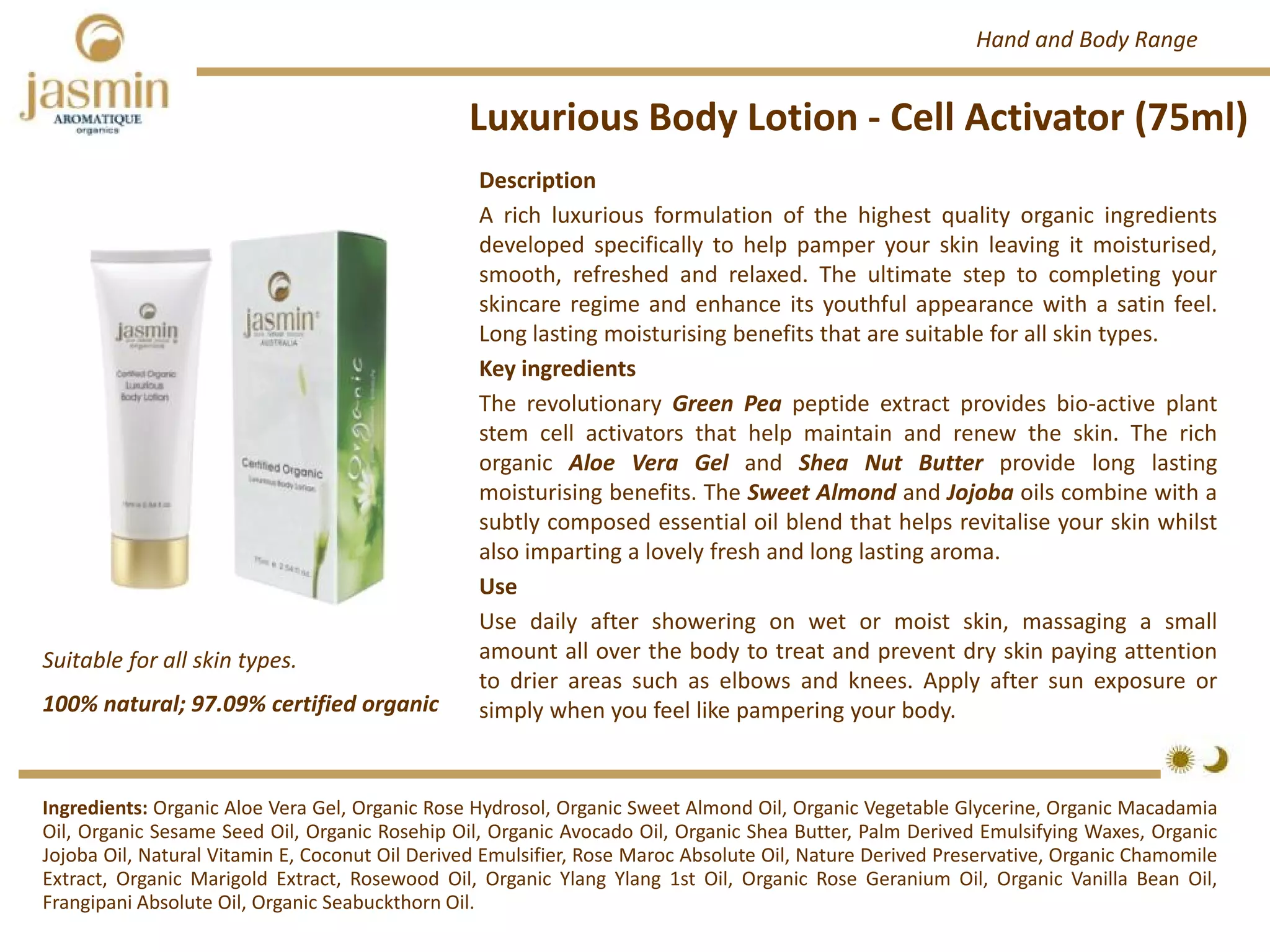 Luxurious Body Lotion ‐ Cell Activator (75ml)
Suitable for all skin types.
Ingredients: Organic Aloe Vera Gel, Organic Rose Hydrosol, Organic Sweet Almond Oil, Organic Vegetable Glycerine, Organic Macadamia
Oil, Organic Sesame Seed Oil, Organic Rosehip Oil, Organic Avocado Oil, Organic Shea Butter, Palm Derived Emulsifying Waxes, Organic
Jojoba Oil, Natural Vitamin E, Coconut Oil Derived Emulsifier, Rose Maroc Absolute Oil, Nature Derived Preservative, Organic Chamomile
Extract, Organic Marigold Extract, Rosewood Oil, Organic Ylang Ylang 1st Oil, Organic Rose Geranium Oil, Organic Vanilla Bean Oil,
Frangipani Absolute Oil, Organic Seabuckthorn Oil.
Description
A rich luxurious formulation of the highest quality organic ingredients
developed specifically to help pamper your skin leaving it moisturised,
smooth, refreshed and relaxed. The ultimate step to completing your
skincare regime and enhance its youthful appearance with a satin feel.
Long lasting moisturising benefits that are suitable for all skin types.
Key ingredients
The revolutionary Green Pea peptide extract provides bio‐active plant
stem cell activators that help maintain and renew the skin. The rich
organic Aloe Vera Gel and Shea Nut Butter provide long lasting
moisturising benefits. The Sweet Almond and Jojoba oils combine with a
subtly composed essential oil blend that helps revitalise your skin whilst
also imparting a lovely fresh and long lasting aroma.
Use
Use daily after showering on wet or moist skin, massaging a small
amount all over the body to treat and prevent dry skin paying attention
to drier areas such as elbows and knees. Apply after sun exposure or
simply when you feel like pampering your body.100% natural; 97.09% certified organic
Hand and Body Range
 