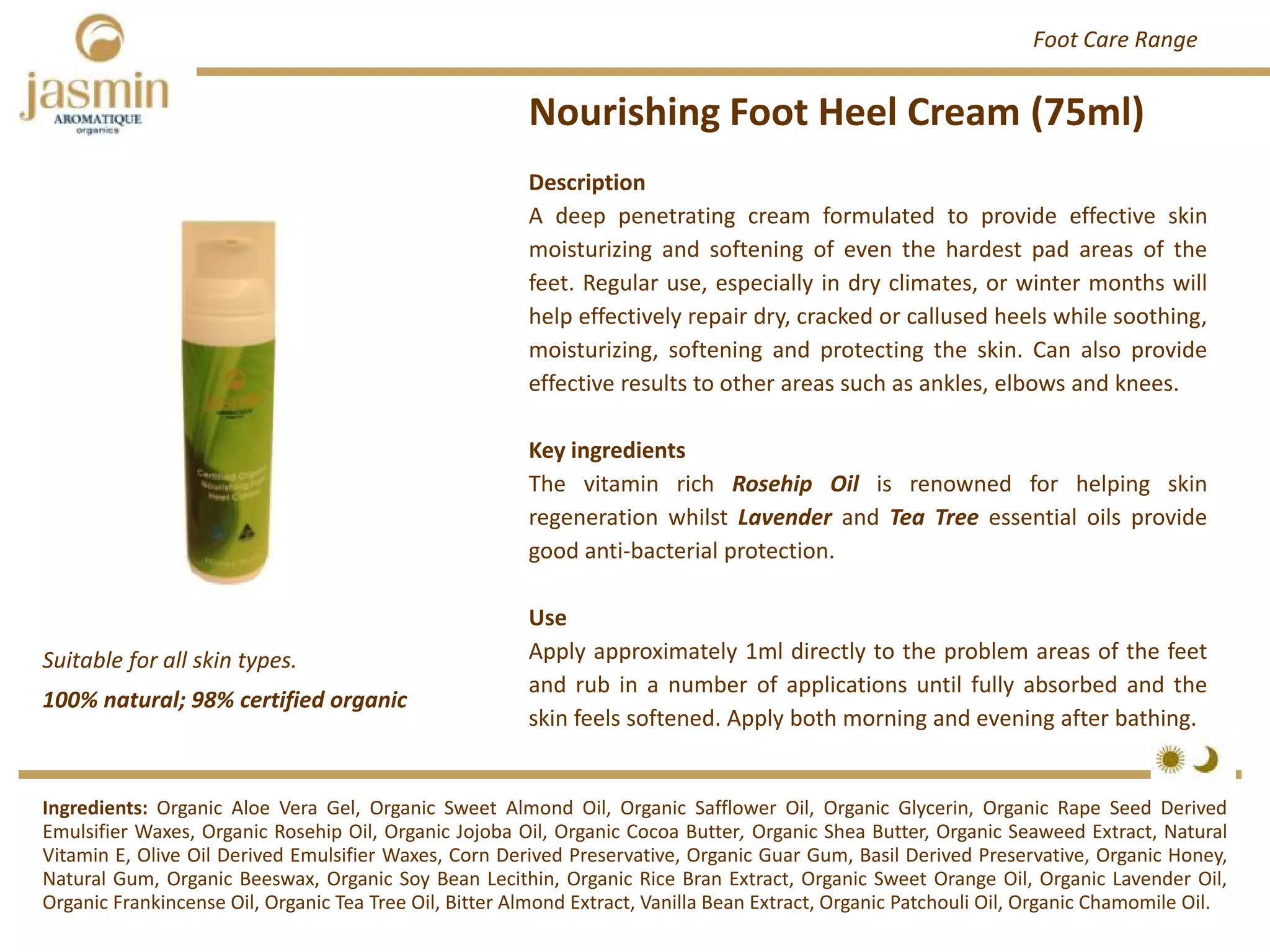 Description
A deep penetrating cream formulated to provide effective skin
moisturizing and softening of even the hardest pad areas of the
feet. Regular use, especially in dry climates, or winter months will
help effectively repair dry, cracked or callused heels while soothing,
moisturizing, softening and protecting the skin. Can also provide
effective results to other areas such as ankles, elbows and knees.
Key ingredients
The vitamin rich Rosehip Oil is renowned for helping skin
regeneration whilst Lavender and Tea Tree essential oils provide
good anti‐bacterial protection.
Use
Apply approximately 1ml directly to the problem areas of the feet
and rub in a number of applications until fully absorbed and the
skin feels softened. Apply both morning and evening after bathing.
Nourishing Foot Heel Cream (75ml)
Ingredients: Organic Aloe Vera Gel, Organic Sweet Almond Oil, Organic Safflower Oil, Organic Glycerin, Organic Rape Seed Derived
Emulsifier Waxes, Organic Rosehip Oil, Organic Jojoba Oil, Organic Cocoa Butter, Organic Shea Butter, Organic Seaweed Extract, Natural
Vitamin E, Olive Oil Derived Emulsifier Waxes, Corn Derived Preservative, Organic Guar Gum, Basil Derived Preservative, Organic Honey,
Natural Gum, Organic Beeswax, Organic Soy Bean Lecithin, Organic Rice Bran Extract, Organic Sweet Orange Oil, Organic Lavender Oil,
Organic Frankincense Oil, Organic Tea Tree Oil, Bitter Almond Extract, Vanilla Bean Extract, Organic Patchouli Oil, Organic Chamomile Oil.
Foot Care Range
100% natural; 98% certified organic
Suitable for all skin types.
 
