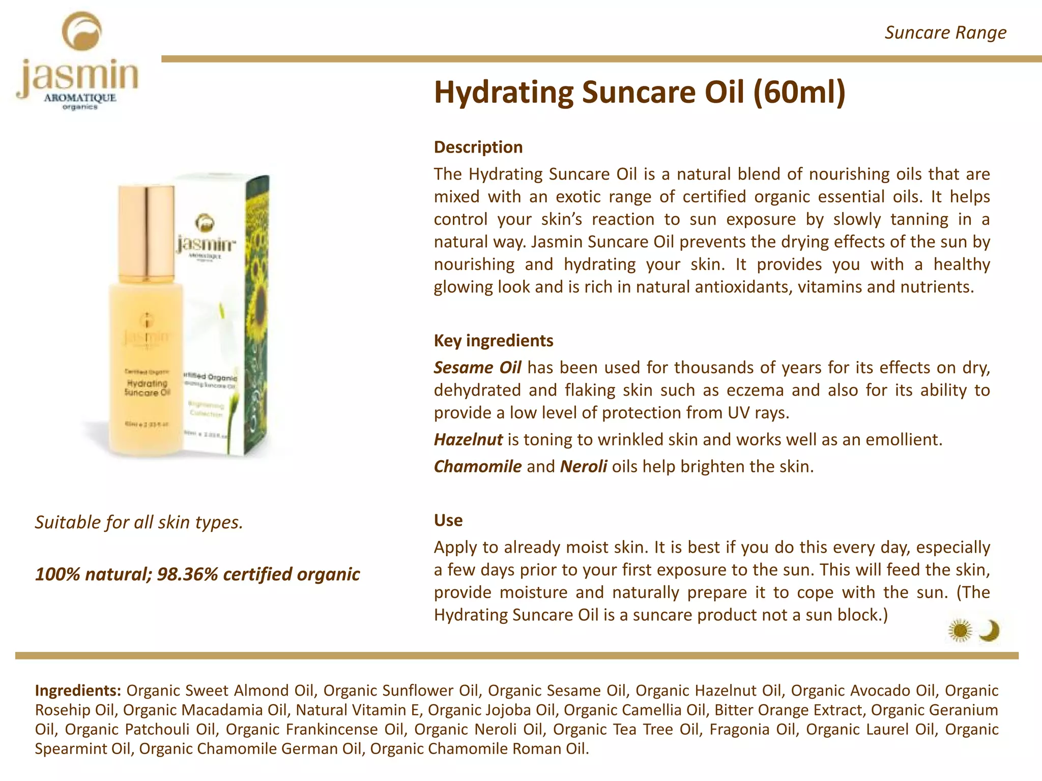 Hydrating Suncare Oil (60ml)
Suitable for all skin types.
100% natural; 98.36% certified organic
Description
The Hydrating Suncare Oil is a natural blend of nourishing oils that are
mixed with an exotic range of certified organic essential oils. It helps
control your skin’s reaction to sun exposure by slowly tanning in a
natural way. Jasmin Suncare Oil prevents the drying effects of the sun by
nourishing and hydrating your skin. It provides you with a healthy
glowing look and is rich in natural antioxidants, vitamins and nutrients.
Key ingredients
Sesame Oil has been used for thousands of years for its effects on dry,
dehydrated and flaking skin such as eczema and also for its ability to
provide a low level of protection from UV rays.
Hazelnut is toning to wrinkled skin and works well as an emollient.
Chamomile and Neroli oils help brighten the skin.
Use
Apply to already moist skin. It is best if you do this every day, especially
a few days prior to your first exposure to the sun. This will feed the skin,
provide moisture and naturally prepare it to cope with the sun. (The
Hydrating Suncare Oil is a suncare product not a sun block.)
Ingredients: Organic Sweet Almond Oil, Organic Sunflower Oil, Organic Sesame Oil, Organic Hazelnut Oil, Organic Avocado Oil, Organic
Rosehip Oil, Organic Macadamia Oil, Natural Vitamin E, Organic Jojoba Oil, Organic Camellia Oil, Bitter Orange Extract, Organic Geranium
Oil, Organic Patchouli Oil, Organic Frankincense Oil, Organic Neroli Oil, Organic Tea Tree Oil, Fragonia Oil, Organic Laurel Oil, Organic
Spearmint Oil, Organic Chamomile German Oil, Organic Chamomile Roman Oil.
Suncare Range
 
