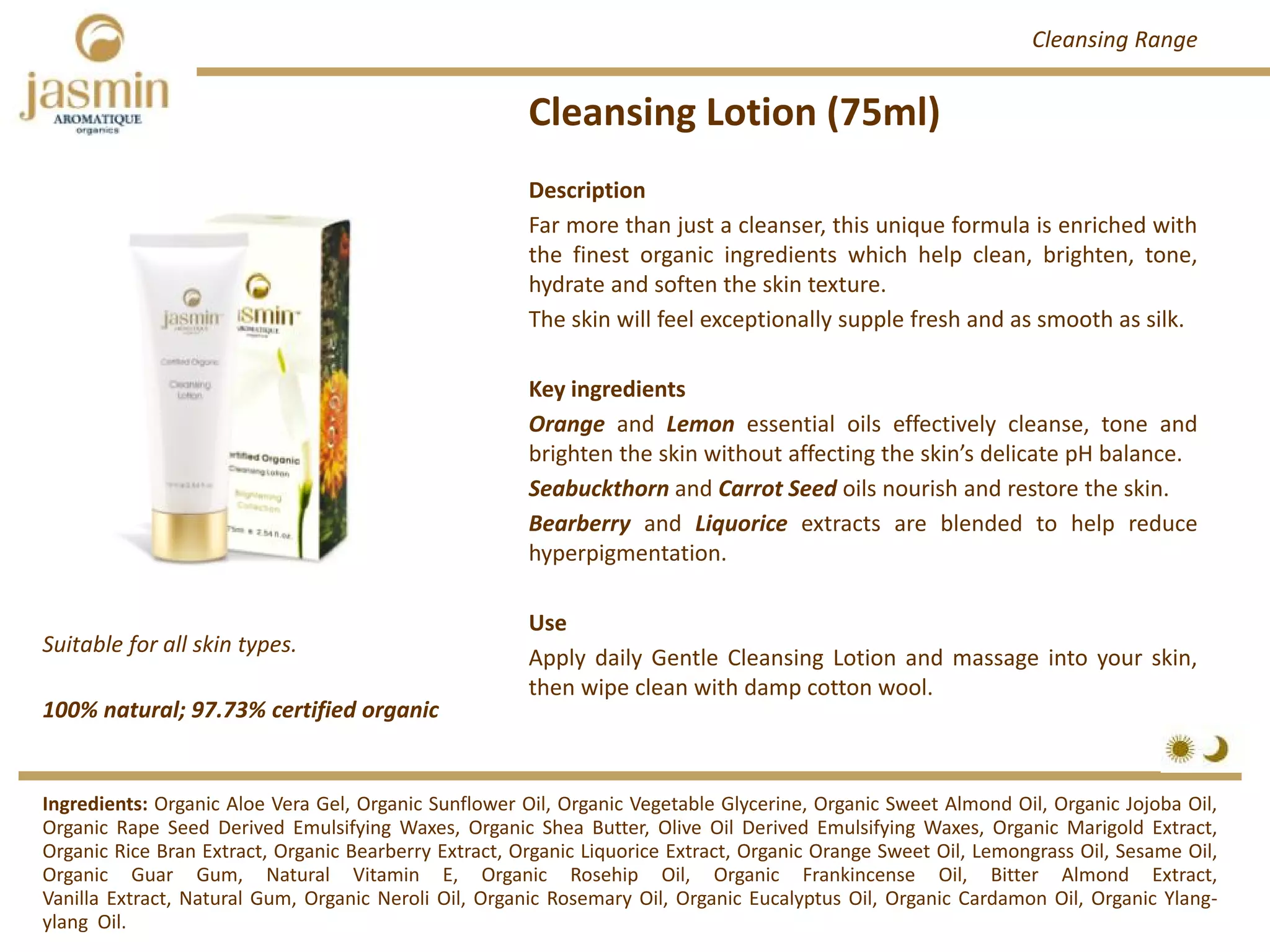 Cleansing Lotion (75ml)
100% natural; 97.73% certified organic
Suitable for all skin types.
Description
Far more than just a cleanser, this unique formula is enriched with
the finest organic ingredients which help clean, brighten, tone,
hydrate and soften the skin texture.
The skin will feel exceptionally supple fresh and as smooth as silk.
Key ingredients
Orange and Lemon essential oils effectively cleanse, tone and
brighten the skin without affecting the skin’s delicate pH balance.
Seabuckthorn and Carrot Seed oils nourish and restore the skin.
Bearberry and Liquorice extracts are blended to help reduce
hyperpigmentation.
Use
Apply daily Gentle Cleansing Lotion and massage into your skin,
then wipe clean with damp cotton wool.
Ingredients: Organic Aloe Vera Gel, Organic Sunflower Oil, Organic Vegetable Glycerine, Organic Sweet Almond Oil, Organic Jojoba Oil,
Organic Rape Seed Derived Emulsifying Waxes, Organic Shea Butter, Olive Oil Derived Emulsifying Waxes, Organic Marigold Extract,
Organic Rice Bran Extract, Organic Bearberry Extract, Organic Liquorice Extract, Organic Orange Sweet Oil, Lemongrass Oil, Sesame Oil,
Organic Guar Gum, Natural Vitamin E, Organic Rosehip Oil, Organic Frankincense Oil, Bitter Almond Extract,
Vanilla Extract, Natural Gum, Organic Neroli Oil, Organic Rosemary Oil, Organic Eucalyptus Oil, Organic Cardamon Oil, Organic Ylang‐
ylang Oil.
Cleansing Range
 