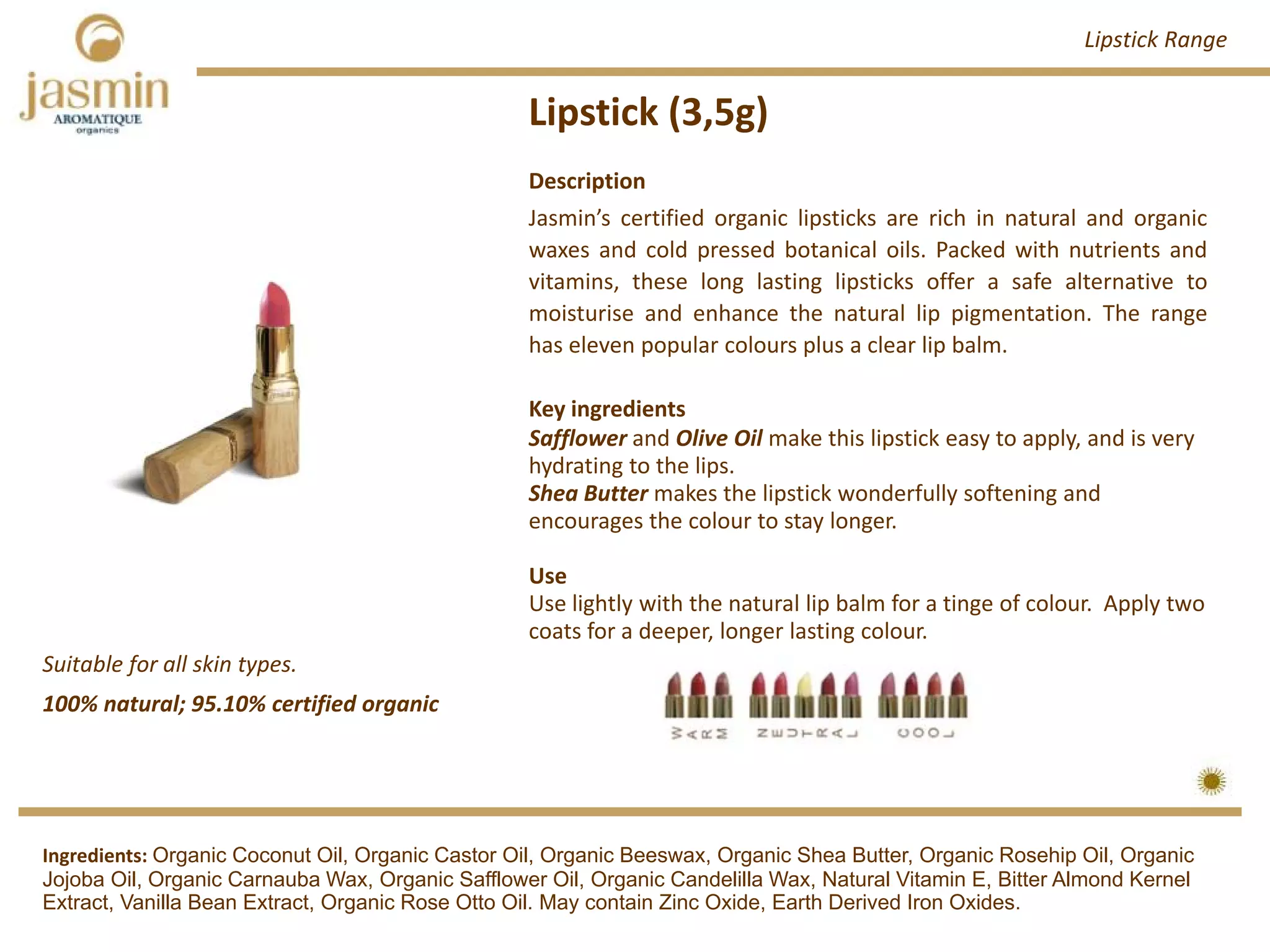 Lipstick (3,5g)
Suitable for all skin types.
Ingredients: Organic Coconut Oil, Organic Castor Oil, Organic Beeswax, Organic Shea Butter, Organic Rosehip Oil, Organic
Jojoba Oil, Organic Carnauba Wax, Organic Safflower Oil, Organic Candelilla Wax, Natural Vitamin E, Bitter Almond Kernel
Extract, Vanilla Bean Extract, Organic Rose Otto Oil. May contain Zinc Oxide, Earth Derived Iron Oxides.
Description
Jasmin’s certified organic lipsticks are rich in natural and organic
waxes and cold pressed botanical oils. Packed with nutrients and
vitamins, these long lasting lipsticks offer a safe alternative to
moisturise and enhance the natural lip pigmentation. The range
has eleven popular colours plus a clear lip balm.
Key ingredients
Safflower and Olive Oil make this lipstick easy to apply, and is very
hydrating to the lips.
Shea Butter makes the lipstick wonderfully softening and 
encourages the colour to stay longer.
Use
Use lightly with the natural lip balm for a tinge of colour. Apply two 
coats for a deeper, longer lasting colour.
Lipstick Range
100% natural; 95.10% certified organic
 
