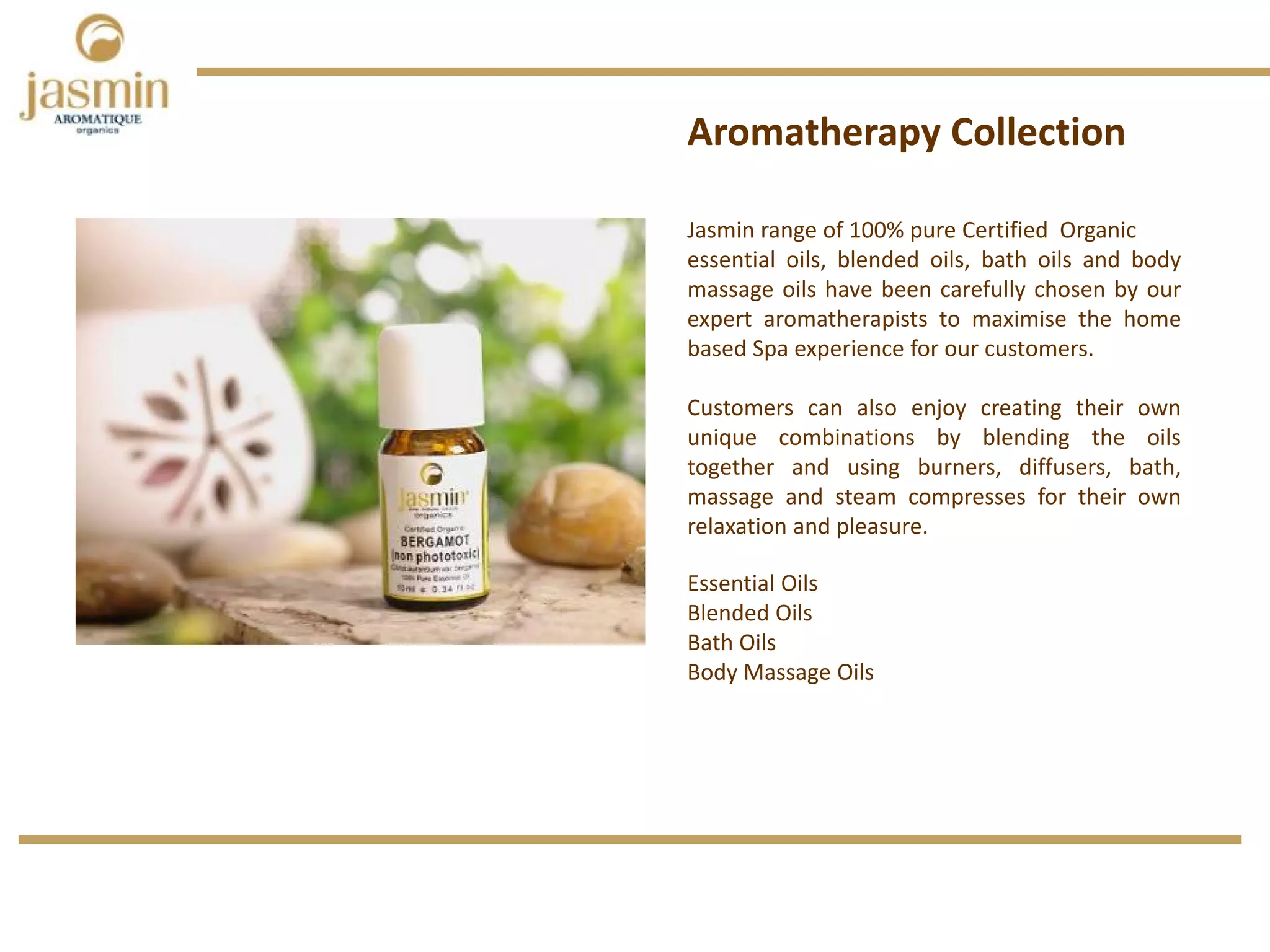 Jasmin range of 100% pure Certified Organic
essential oils, blended oils, bath oils and body
massage oils have been carefully chosen by our
expert aromatherapists to maximise the home
based Spa experience for our customers.
Customers can also enjoy creating their own
unique combinations by blending the oils
together and using burners, diffusers, bath,
massage and steam compresses for their own
relaxation and pleasure.
Aromatherapy Collection
Essential Oils 
Blended Oils
Bath Oils
Body Massage Oils
 