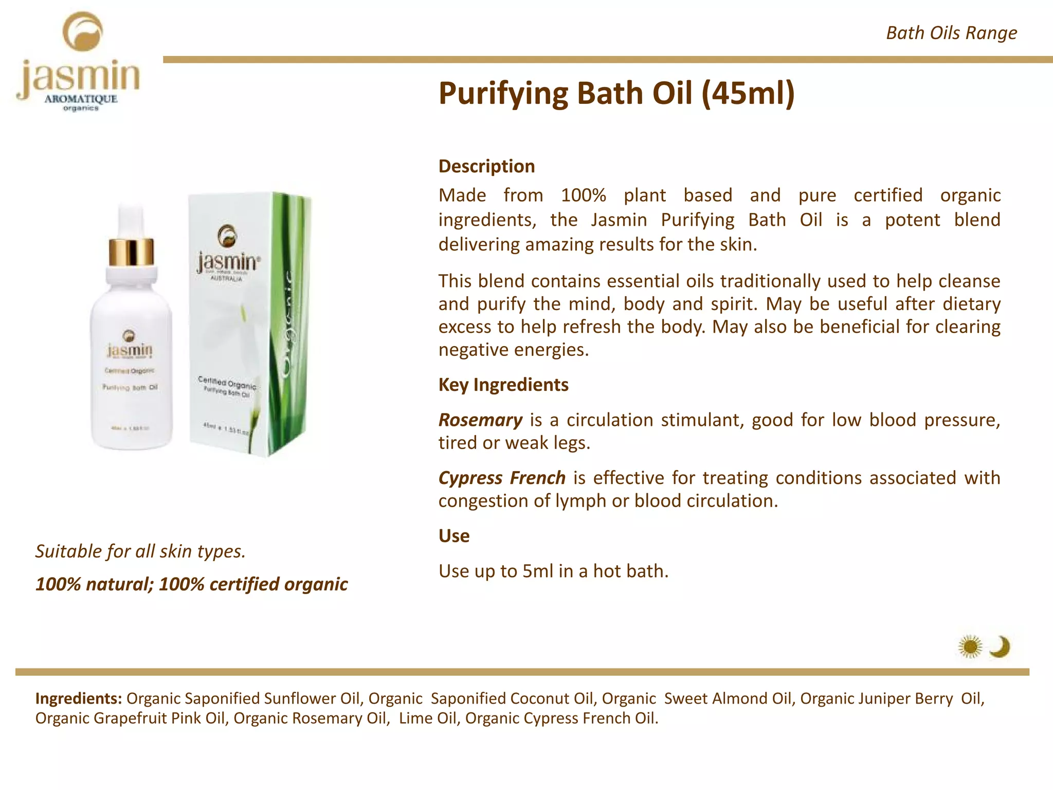 Purifying Bath Oil (45ml)
Suitable for all skin types.
Description
Made from 100% plant based and pure certified organic
ingredients, the Jasmin Purifying Bath Oil is a potent blend
delivering amazing results for the skin.
This blend contains essential oils traditionally used to help cleanse
and purify the mind, body and spirit. May be useful after dietary
excess to help refresh the body. May also be beneficial for clearing
negative energies.
Key Ingredients
Rosemary is a circulation stimulant, good for low blood pressure,
tired or weak legs.
Cypress French is effective for treating conditions associated with
congestion of lymph or blood circulation.
Use
Use up to 5ml in a hot bath.
Ingredients: Organic Saponified Sunflower Oil, Organic  Saponified Coconut Oil, Organic  Sweet Almond Oil, Organic Juniper Berry  Oil, 
Organic Grapefruit Pink Oil, Organic Rosemary Oil,  Lime Oil, Organic Cypress French Oil.
Bath Oils Range
100% natural; 100% certified organic
 