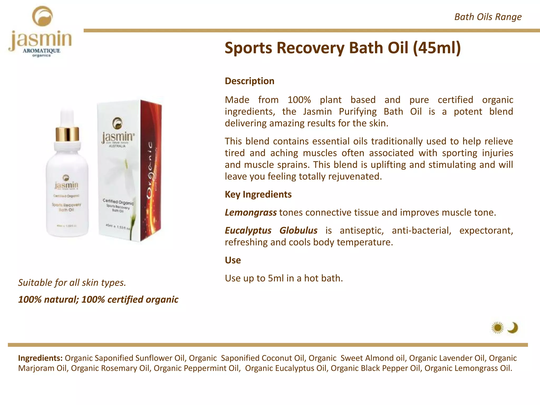 Sports Recovery Bath Oil (45ml)
Suitable for all skin types.
Description
Made from 100% plant based and pure certified organic
ingredients, the Jasmin Purifying Bath Oil is a potent blend
delivering amazing results for the skin.
This blend contains essential oils traditionally used to help relieve
tired and aching muscles often associated with sporting injuries
and muscle sprains. This blend is uplifting and stimulating and will
leave you feeling totally rejuvenated.
Key Ingredients
Lemongrass tones connective tissue and improves muscle tone.
Eucalyptus Globulus is antiseptic, anti‐bacterial, expectorant,
refreshing and cools body temperature.
Use
Use up to 5ml in a hot bath.
Ingredients: Organic Saponified Sunflower Oil, Organic Saponified Coconut Oil, Organic Sweet Almond oil, Organic Lavender Oil, Organic
Marjoram Oil, Organic Rosemary Oil, Organic Peppermint Oil, Organic Eucalyptus Oil, Organic Black Pepper Oil, Organic Lemongrass Oil.
Bath Oils Range
100% natural; 100% certified organic
 