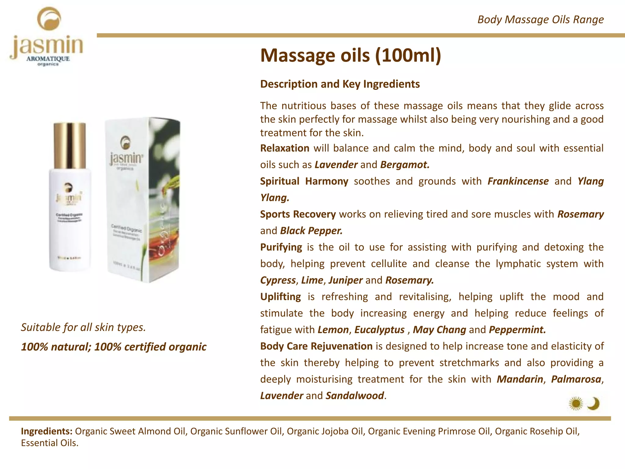 Massage oils (100ml)
Suitable for all skin types.
Ingredients: Organic Sweet Almond Oil, Organic Sunflower Oil, Organic Jojoba Oil, Organic Evening Primrose Oil, Organic Rosehip Oil, 
Essential Oils.
Description and Key Ingredients
The nutritious bases of these massage oils means that they glide across
the skin perfectly for massage whilst also being very nourishing and a good
treatment for the skin.
Relaxation will balance and calm the mind, body and soul with essential
oils such as Lavender and Bergamot.
Spiritual Harmony soothes and grounds with Frankincense and Ylang
Ylang.
Sports Recovery works on relieving tired and sore muscles with Rosemary
and Black Pepper.
Purifying is the oil to use for assisting with purifying and detoxing the
body, helping prevent cellulite and cleanse the lymphatic system with
Cypress, Lime, Juniper and Rosemary.
Uplifting is refreshing and revitalising, helping uplift the mood and
stimulate the body increasing energy and helping reduce feelings of
fatigue with Lemon, Eucalyptus , May Chang and Peppermint.
Body Care Rejuvenation is designed to help increase tone and elasticity of
the skin thereby helping to prevent stretchmarks and also providing a
deeply moisturising treatment for the skin with Mandarin, Palmarosa,
Lavender and Sandalwood.
Body Massage Oils Range
100% natural; 100% certified organic
 