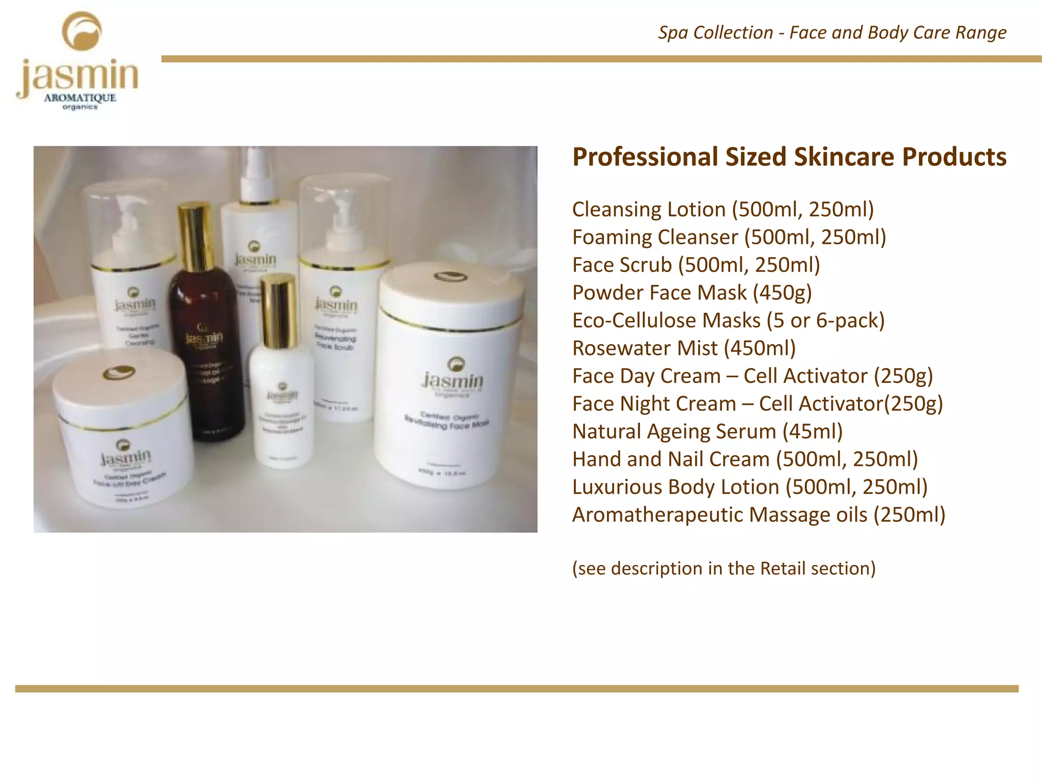 Professional Sized Skincare Products
Professional Sized Skincare Products
Cleansing Lotion (500ml, 250ml)
Foaming Cleanser (500ml, 250ml)
Face Scrub (500ml, 250ml)
Powder Face Mask (450g)
Eco‐Cellulose Masks (5 or 6‐pack)
Rosewater Mist (450ml)
Face Day Cream – Cell Activator (250g)
Face Night Cream – Cell Activator(250g)
Natural Ageing Serum (45ml)
Hand and Nail Cream (500ml, 250ml)
Luxurious Body Lotion (500ml, 250ml)
Aromatherapeutic Massage oils (250ml)
(see description in the Retail section)
Spa Collection ‐ Face and Body Care Range
 