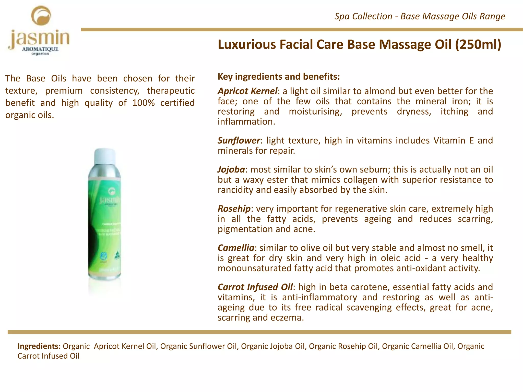 Luxurious Facial Care Base Massage Oil (250ml)
Professional Sized Skincare Products
Key ingredients and benefits:
Apricot Kernel: a light oil similar to almond but even better for the
face; one of the few oils that contains the mineral iron; it is
restoring and moisturising, prevents dryness, itching and
inflammation.
Sunflower: light texture, high in vitamins includes Vitamin E and
minerals for repair.
Jojoba: most similar to skin’s own sebum; this is actually not an oil
but a waxy ester that mimics collagen with superior resistance to
rancidity and easily absorbed by the skin.
Rosehip: very important for regenerative skin care, extremely high
in all the fatty acids, prevents ageing and reduces scarring,
pigmentation and acne.
Camellia: similar to olive oil but very stable and almost no smell, it
is great for dry skin and very high in oleic acid ‐ a very healthy
monounsaturated fatty acid that promotes anti‐oxidant activity.
Carrot Infused Oil: high in beta carotene, essential fatty acids and
vitamins, it is anti‐inflammatory and restoring as well as anti‐
ageing due to its free radical scavenging effects, great for acne,
scarring and eczema.
Spa Collection ‐ Base Massage Oils Range
Ingredients: Organic  Apricot Kernel Oil, Organic Sunflower Oil, Organic Jojoba Oil, Organic Rosehip Oil, Organic Camellia Oil, Organic 
Carrot Infused Oil
The Base Oils have been chosen for their
texture, premium consistency, therapeutic
benefit and high quality of 100% certified
organic oils.
 