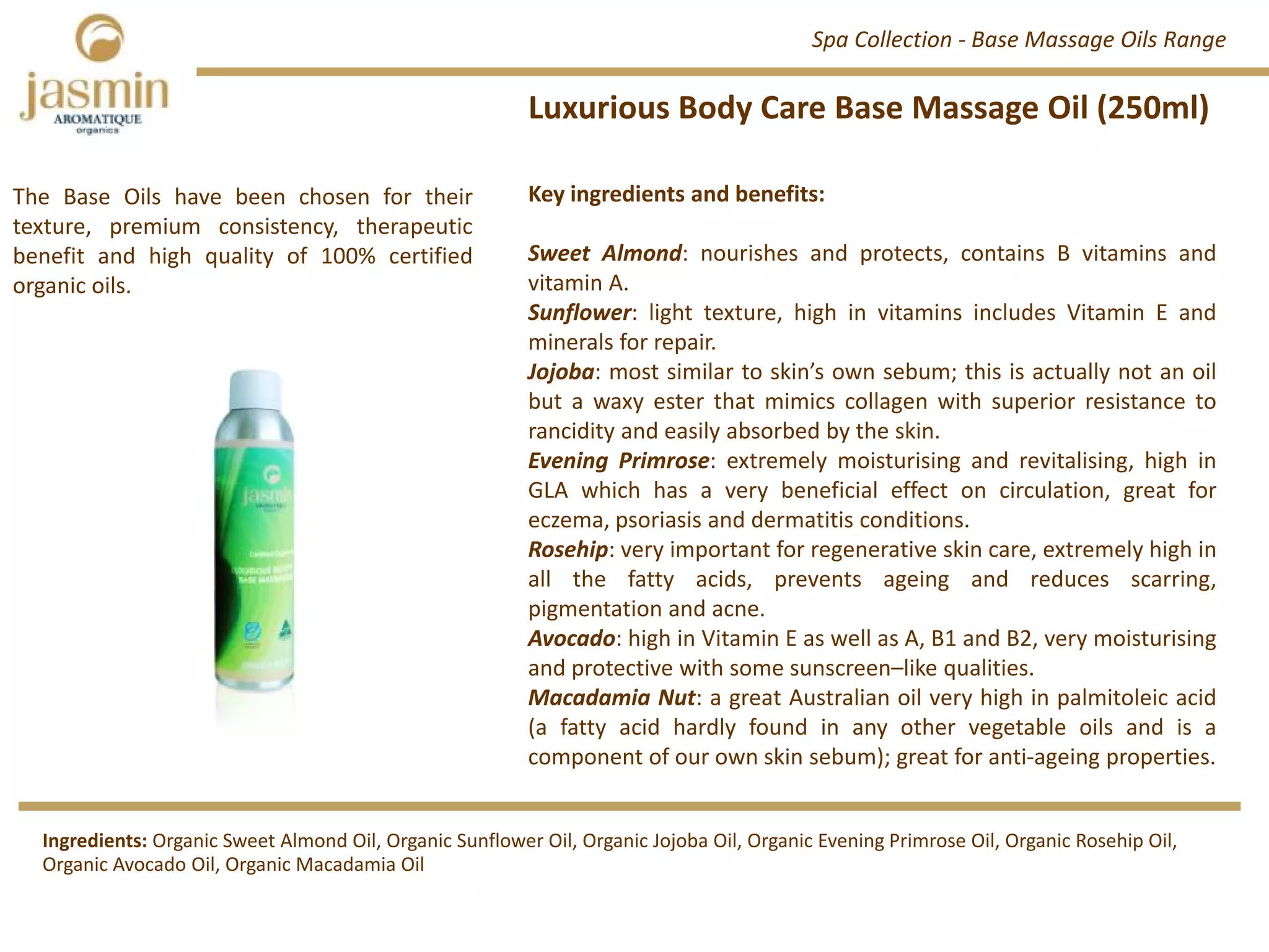 Luxurious Body Care Base Massage Oil (250ml)
Key ingredients and benefits:
Sweet Almond: nourishes and protects, contains B vitamins and
vitamin A.
Sunflower: light texture, high in vitamins includes Vitamin E and
minerals for repair.
Jojoba: most similar to skin’s own sebum; this is actually not an oil
but a waxy ester that mimics collagen with superior resistance to
rancidity and easily absorbed by the skin.
Evening Primrose: extremely moisturising and revitalising, high in
GLA which has a very beneficial effect on circulation, great for
eczema, psoriasis and dermatitis conditions.
Rosehip: very important for regenerative skin care, extremely high in
all the fatty acids, prevents ageing and reduces scarring,
pigmentation and acne.
Avocado: high in Vitamin E as well as A, B1 and B2, very moisturising
and protective with some sunscreen–like qualities.
Macadamia Nut: a great Australian oil very high in palmitoleic acid
(a fatty acid hardly found in any other vegetable oils and is a
component of our own skin sebum); great for anti‐ageing properties.
The Base Oils have been chosen for their
texture, premium consistency, therapeutic
benefit and high quality of 100% certified
organic oils.
Ingredients: Organic Sweet Almond Oil, Organic Sunflower Oil, Organic Jojoba Oil, Organic Evening Primrose Oil, Organic Rosehip Oil, 
Organic Avocado Oil, Organic Macadamia Oil
Spa Collection ‐ Base Massage Oils Range
 