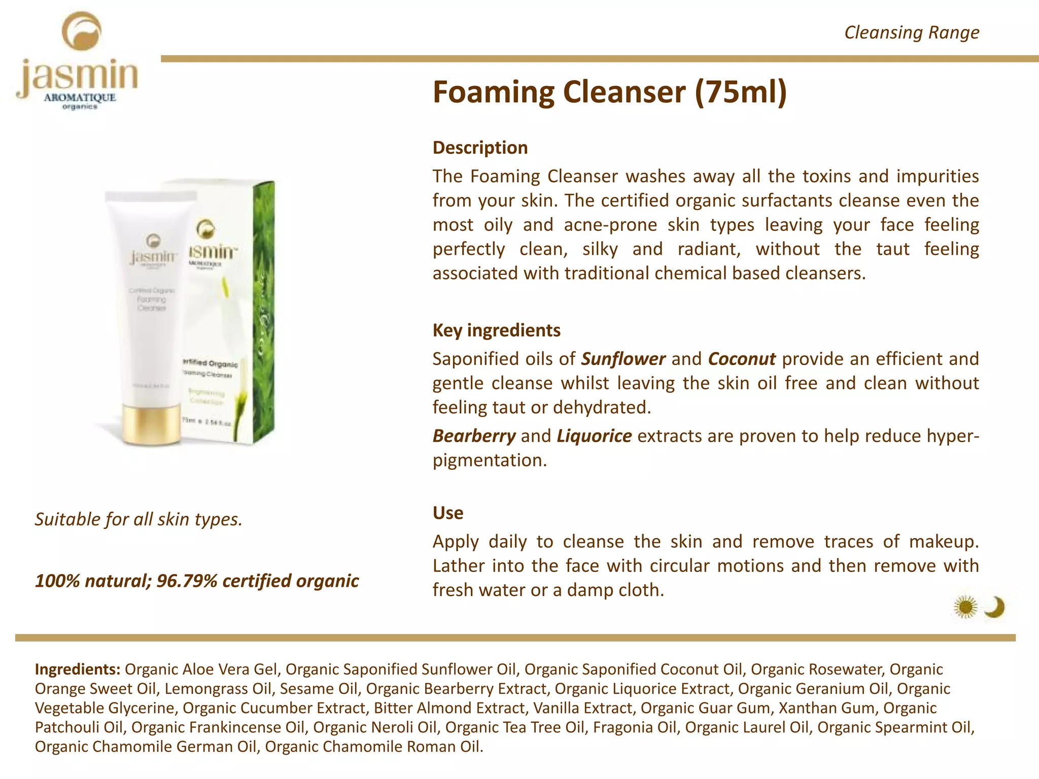 Foaming Cleanser (75ml)
100% natural; 96.79% certified organic
Suitable for all skin types.
Description
The Foaming Cleanser washes away all the toxins and impurities
from your skin. The certified organic surfactants cleanse even the
most oily and acne‐prone skin types leaving your face feeling
perfectly clean, silky and radiant, without the taut feeling
associated with traditional chemical based cleansers.
Key ingredients
Saponified oils of Sunflower and Coconut provide an efficient and
gentle cleanse whilst leaving the skin oil free and clean without
feeling taut or dehydrated.
Bearberry and Liquorice extracts are proven to help reduce hyper‐
pigmentation.
Use
Apply daily to cleanse the skin and remove traces of makeup.
Lather into the face with circular motions and then remove with
fresh water or a damp cloth.
Ingredients: Organic Aloe Vera Gel, Organic Saponified Sunflower Oil, Organic Saponified Coconut Oil, Organic Rosewater, Organic 
Orange Sweet Oil, Lemongrass Oil, Sesame Oil, Organic Bearberry Extract, Organic Liquorice Extract, Organic Geranium Oil, Organic 
Vegetable Glycerine, Organic Cucumber Extract, Bitter Almond Extract, Vanilla Extract, Organic Guar Gum, Xanthan Gum, Organic 
Patchouli Oil, Organic Frankincense Oil, Organic Neroli Oil, Organic Tea Tree Oil, Fragonia Oil, Organic Laurel Oil, Organic Spearmint Oil, 
Organic Chamomile German Oil, Organic Chamomile Roman Oil.
Cleansing Range
 