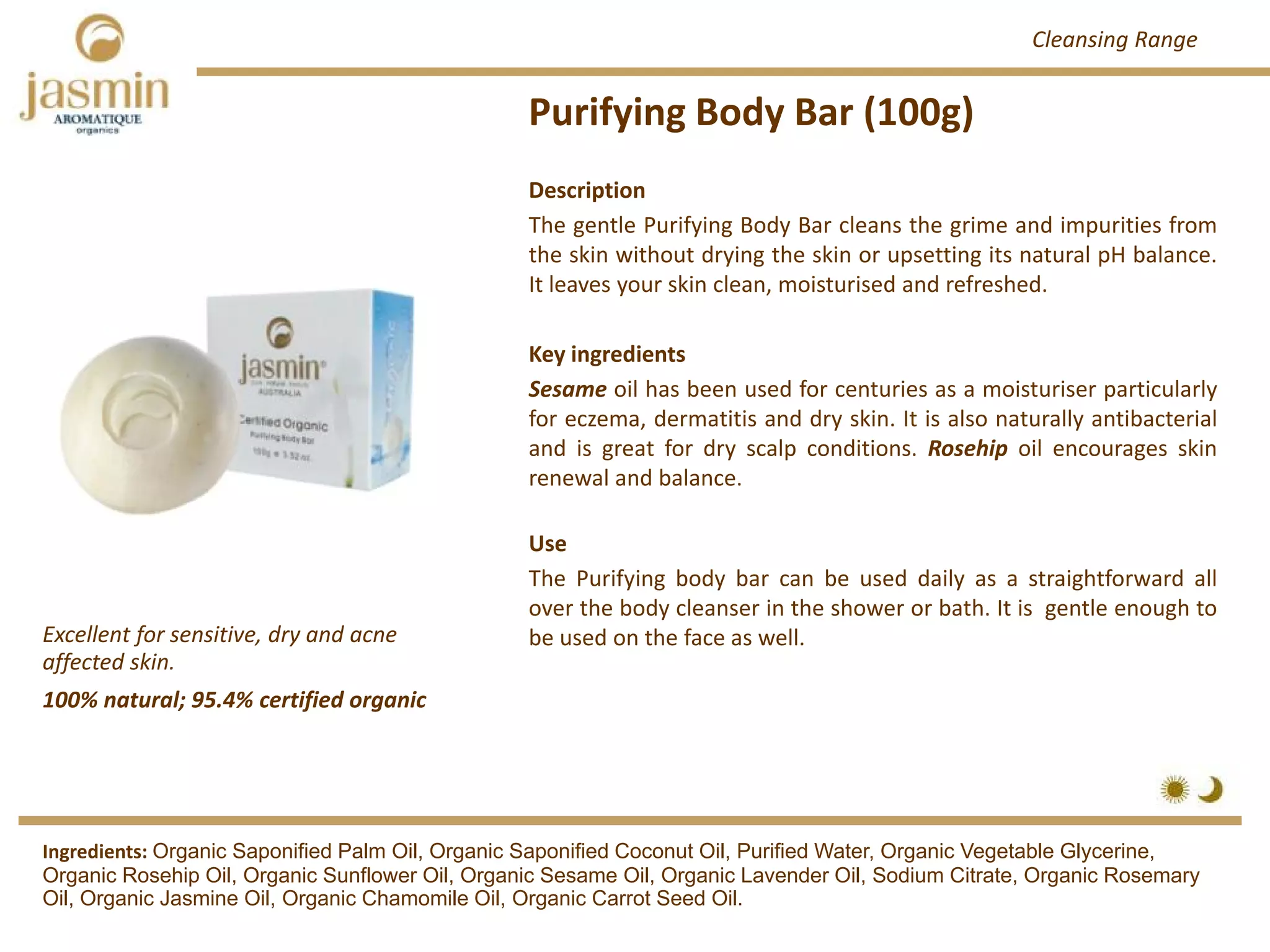 Purifying Body Bar (100g)
Excellent for sensitive, dry and acne 
affected skin.
Ingredients: Organic Saponified Palm Oil, Organic Saponified Coconut Oil, Purified Water, Organic Vegetable Glycerine,
Organic Rosehip Oil, Organic Sunflower Oil, Organic Sesame Oil, Organic Lavender Oil, Sodium Citrate, Organic Rosemary
Oil, Organic Jasmine Oil, Organic Chamomile Oil, Organic Carrot Seed Oil.
Description
The gentle Purifying Body Bar cleans the grime and impurities from
the skin without drying the skin or upsetting its natural pH balance.
It leaves your skin clean, moisturised and refreshed.
Key ingredients
Sesame oil has been used for centuries as a moisturiser particularly
for eczema, dermatitis and dry skin. It is also naturally antibacterial
and is great for dry scalp conditions. Rosehip oil encourages skin
renewal and balance.
Use
The Purifying body bar can be used daily as a straightforward all
over the body cleanser in the shower or bath. It is gentle enough to
be used on the face as well.
100% natural; 95.4% certified organic
Cleansing Range
 