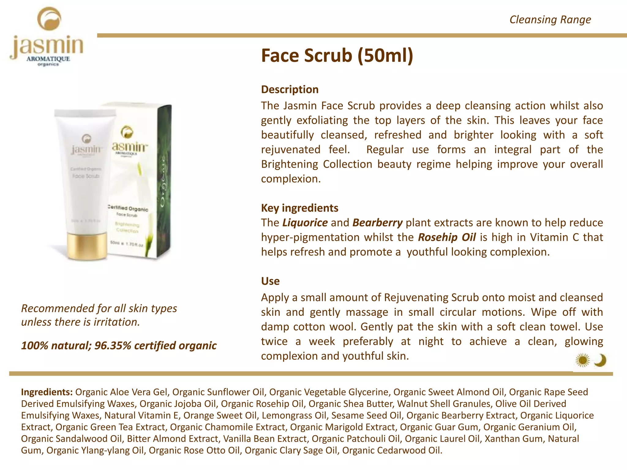 Face Scrub (50ml)
Description
The Jasmin Face Scrub provides a deep cleansing action whilst also
gently exfoliating the top layers of the skin. This leaves your face
beautifully cleansed, refreshed and brighter looking with a soft
rejuvenated feel. Regular use forms an integral part of the
Brightening Collection beauty regime helping improve your overall
complexion.
Key ingredients
The Liquorice and Bearberry plant extracts are known to help reduce
hyper‐pigmentation whilst the Rosehip Oil is high in Vitamin C that
helps refresh and promote a youthful looking complexion.
Use
Apply a small amount of Rejuvenating Scrub onto moist and cleansed
skin and gently massage in small circular motions. Wipe off with
damp cotton wool. Gently pat the skin with a soft clean towel. Use
twice a week preferably at night to achieve a clean, glowing
complexion and youthful skin.
100% natural; 96.35% certified organic
Recommended for all skin types 
unless there is irritation.
Ingredients: Organic Aloe Vera Gel, Organic Sunflower Oil, Organic Vegetable Glycerine, Organic Sweet Almond Oil, Organic Rape Seed 
Derived Emulsifying Waxes, Organic Jojoba Oil, Organic Rosehip Oil, Organic Shea Butter, Walnut Shell Granules, Olive Oil Derived 
Emulsifying Waxes, Natural Vitamin E, Orange Sweet Oil, Lemongrass Oil, Sesame Seed Oil, Organic Bearberry Extract, Organic Liquorice 
Extract, Organic Green Tea Extract, Organic Chamomile Extract, Organic Marigold Extract, Organic Guar Gum, Organic Geranium Oil,
Organic Sandalwood Oil, Bitter Almond Extract, Vanilla Bean Extract, Organic Patchouli Oil, Organic Laurel Oil, Xanthan Gum, Natural 
Gum, Organic Ylang‐ylang Oil, Organic Rose Otto Oil, Organic Clary Sage Oil, Organic Cedarwood Oil.
Cleansing Range
 