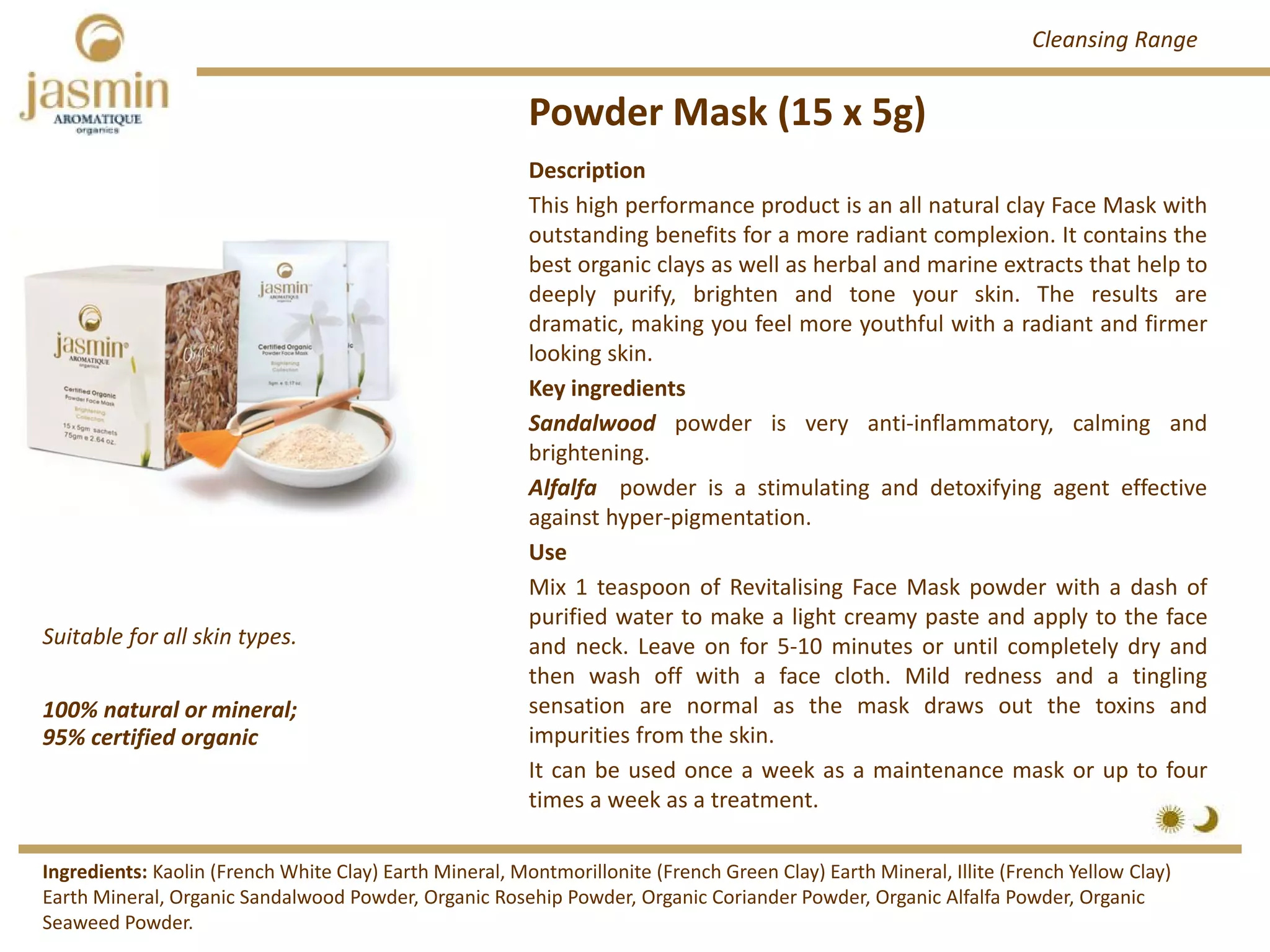 Powder Mask (15 x 5g)
100% natural or mineral; 
95% certified organic
Suitable for all skin types.
Description
This high performance product is an all natural clay Face Mask with
outstanding benefits for a more radiant complexion. It contains the
best organic clays as well as herbal and marine extracts that help to
deeply purify, brighten and tone your skin. The results are
dramatic, making you feel more youthful with a radiant and firmer
looking skin.
Key ingredients
Sandalwood powder is very anti‐inflammatory, calming and
brightening.
Alfalfa powder is a stimulating and detoxifying agent effective
against hyper‐pigmentation.
Use
Mix 1 teaspoon of Revitalising Face Mask powder with a dash of
purified water to make a light creamy paste and apply to the face
and neck. Leave on for 5‐10 minutes or until completely dry and
then wash off with a face cloth. Mild redness and a tingling
sensation are normal as the mask draws out the toxins and
impurities from the skin.
It can be used once a week as a maintenance mask or up to four
times a week as a treatment.
Ingredients: Kaolin (French White Clay) Earth Mineral, Montmorillonite (French Green Clay) Earth Mineral, Illite (French Yellow Clay) 
Earth Mineral, Organic Sandalwood Powder, Organic Rosehip Powder, Organic Coriander Powder, Organic Alfalfa Powder, Organic 
Seaweed Powder. 
Cleansing Range
 