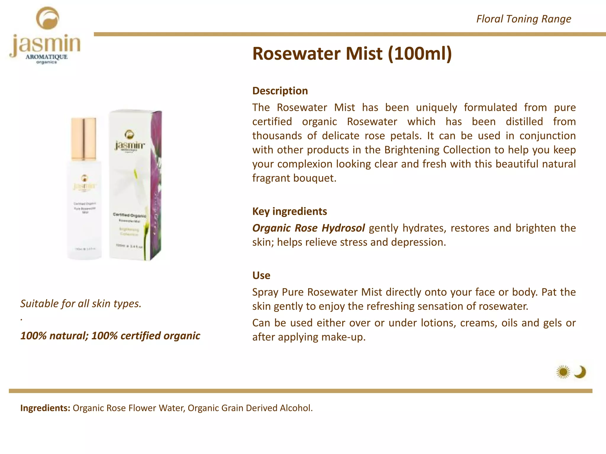 Rosewater Mist (100ml)
100% natural; 100% certified organic
Suitable for all skin types.
.
Ingredients: Organic Rose Flower Water, Organic Grain Derived Alcohol.
Description
The Rosewater Mist has been uniquely formulated from pure
certified organic Rosewater which has been distilled from
thousands of delicate rose petals. It can be used in conjunction
with other products in the Brightening Collection to help you keep
your complexion looking clear and fresh with this beautiful natural
fragrant bouquet.
Key ingredients
Organic Rose Hydrosol gently hydrates, restores and brighten the
skin; helps relieve stress and depression.
Use
Spray Pure Rosewater Mist directly onto your face or body. Pat the
skin gently to enjoy the refreshing sensation of rosewater.
Can be used either over or under lotions, creams, oils and gels or
after applying make‐up.
Floral Toning Range
 