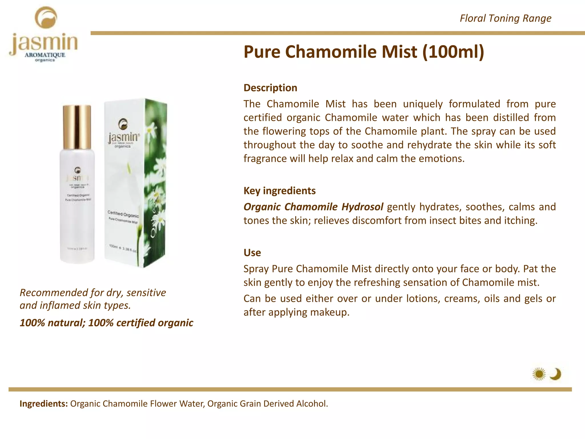 Pure Chamomile Mist (100ml)
Recommended for dry, sensitive 
and inflamed skin types.
Ingredients: Organic Chamomile Flower Water, Organic Grain Derived Alcohol.
Description
The Chamomile Mist has been uniquely formulated from pure
certified organic Chamomile water which has been distilled from
the flowering tops of the Chamomile plant. The spray can be used
throughout the day to soothe and rehydrate the skin while its soft
fragrance will help relax and calm the emotions.
Key ingredients
Organic Chamomile Hydrosol gently hydrates, soothes, calms and
tones the skin; relieves discomfort from insect bites and itching.
Use
Spray Pure Chamomile Mist directly onto your face or body. Pat the
skin gently to enjoy the refreshing sensation of Chamomile mist.
Can be used either over or under lotions, creams, oils and gels or
after applying makeup.
100% natural; 100% certified organic
Floral Toning Range
 