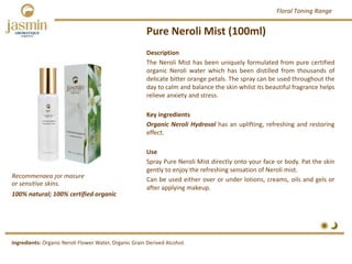 Pure Neroli Mist (100ml)
Recommended for mature 
or sensitive skins.
Ingredients: Organic Neroli Flower Water, Organic Grain Derived Alcohol.
Description
The Neroli Mist has been uniquely formulated from pure certified
organic Neroli water which has been distilled from thousands of
delicate bitter orange petals. The spray can be used throughout the
day to calm and balance the skin whilst its beautiful fragrance helps
relieve anxiety and stress.
Key ingredients
Organic Neroli Hydrosol has an uplifting, refreshing and restoring
effect.
Use
Spray Pure Neroli Mist directly onto your face or body. Pat the skin
gently to enjoy the refreshing sensation of Neroli mist.
Can be used either over or under lotions, creams, oils and gels or
after applying makeup.
100% natural; 100% certified organic
Floral Toning Range
 