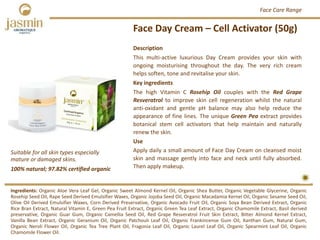 Face Day Cream – Cell Activator (50g)
Ingredients: Organic Aloe Vera Leaf Gel, Organic Sweet Almond Kernel Oil, Organic Shea Butter, Organic Vegetable Glycerine, Organic
Rosehip Seed Oil, Rape Seed Derived Emulsifier Waxes, Organic Jojoba Seed Oil, Organic Macadamia Kernel Oil, Organic Sesame Seed Oil,
Olive Oil Derived Emulsifier Waxes, Corn Derived Preservative, Organic Avocado Fruit Oil, Organic Soya Bean Derived Extract, Organic
Rice Bran Extract, Natural Vitamin E, Green Pea Fruit Extract, Organic Green Tea Leaf Extract, Organic Chamomile Extract, Basil derived
preservative, Organic Guar Gum, Organic Camellia Seed Oil, Red Grape Resveratrol Fruit Skin Extract, Bitter Almond Kernel Extract,
Vanilla Bean Extract, Organic Geranium Oil, Organic Patchouli Leaf Oil, Organic Frankincense Gum Oil, Xanthan Gum, Natural Gum,
Organic Neroli Flower Oil, Organic Tea Tree Plant Oil, Fragonia Leaf Oil, Organic Laurel Leaf Oil, Organic Spearmint Leaf Oil, Organic
Chamomile Flower Oil.
Description
This multi‐active luxurious Day Cream provides your skin with
ongoing moisturising throughout the day. The very rich cream
helps soften, tone and revitalise your skin.
Key ingredients
The high Vitamin C Rosehip Oil couples with the Red Grape
Resveratrol to improve skin cell regeneration whilst the natural
anti‐oxidant and gentle pH balance may also help reduce the
appearance of fine lines. The unique Green Pea extract provides
botanical stem cell activators that help maintain and naturally
renew the skin.
Use
Apply daily a small amount of Face Day Cream on cleansed moist
skin and massage gently into face and neck until fully absorbed.
Then apply makeup.100% natural; 97.82% certified organic
Suitable for all skin types especially 
mature or damaged skins.
Face Care Range
 