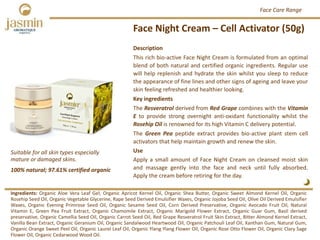Face Night Cream – Cell Activator (50g)
Ingredients: Organic Aloe Vera Leaf Gel, Organic Apricot Kernel Oil, Organic Shea Butter, Organic Sweet Almond Kernel Oil, Organic
Rosehip Seed Oil, Organic Vegetable Glycerine, Rape Seed Derived Emulsifier Waxes, Organic Jojoba Seed Oil, Olive Oil Derived Emulsifier
Waxes, Organic Evening Primrose Seed Oil, Organic Sesame Seed Oil, Corn Derived Preservative, Organic Avocado Fruit Oil, Natural
Vitamin E, Green Pea Fruit Extract, Organic Chamomile Extract, Organic Marigold Flower Extract, Organic Guar Gum, Basil derived
preservative, Organic Camellia Seed Oil, Organic Carrot Seed Oil, Red Grape Resveratrol Fruit Skin Extract, Bitter Almond Kernel Extract,
Vanilla Bean Extract, Organic Geranium Oil, Organic Sandalwood Heartwood Oil, Organic Patchouli Leaf Oil, Xanthan Gum, Natural Gum,
Organic Orange Sweet Peel Oil, Organic Laurel Leaf Oil, Organic Ylang Ylang Flower Oil, Organic Rose Otto Flower Oil, Organic Clary Sage
Flower Oil, Organic Cedarwood Wood Oil.
Description
This rich bio‐active Face Night Cream is formulated from an optimal
blend of both natural and certified organic ingredients. Regular use
will help replenish and hydrate the skin whilst you sleep to reduce
the appearance of fine lines and other signs of ageing and leave your
skin feeling refreshed and healthier looking.
Key ingredients
The Resveratrol derived from Red Grape combines with the Vitamin
E to provide strong overnight anti‐oxidant functionality whilst the
Rosehip Oil is renowned for its high Vitamin C delivery potential.
The Green Pea peptide extract provides bio‐active plant stem cell
activators that help maintain growth and renew the skin.
Use
Apply a small amount of Face Night Cream on cleansed moist skin
and massage gently into the face and neck until fully absorbed.
Apply the cream before retiring for the day.
100% natural; 97.61% certified organic
Suitable for all skin types especially 
mature or damaged skins.
Face Care Range
 