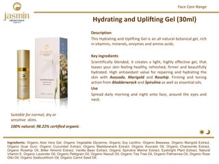 Hydrating and Uplifting Gel (30ml)
Suitable for normal, dry or 
sensitive  skins.
Ingredients: Organic Aloe Vera Gel, Organic Vegetable Glycerine, Organic Soy Lecithin, Organic Beeswax, Organic Marigold Extract,
Organic Guar Gum, Organic Cucumber Extract, Organic Bladderwrack Extract, Organic Avocado Oil, Organic Chamomile Extract,
Organic Rosehip Oil, Bitter Almond Extract, Vanilla Bean Extract, Organic Spirulina Marine Extract, Eyebright Plant Extract, Natural
Vitamin E, Organic Lavender Oil, Organic Petitgrain Oil, Organic Niaouli Oil, Organic Tea Tree Oil, Organic Palmarosa Oil, Organic Rose
Otto Oil, Organic Seabuckthorn Oil, Organic Carrot Seed Oil.
Description
This Hydrating and Uplifting Gel is an all natural botanical gel, rich
in vitamins, minerals, enzymes and amino‐acids.
Key ingredients
Scientifically blended, it creates a light, highly effective gel, that
leaves your skin feeling healthy, refreshed, firmer and beautifully
hydrated. High antioxidant value for repairing and hydrating the
skin with Avocado, Marigold and Rosehip. Firming and toning
action from Bladderwrack and Spirulina as well as essential oils.
Use
Spread daily morning and night onto face, around the eyes and
neck.
100% natural; 98.22% certified organic
Face Care Range
 