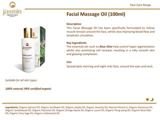 Facial Massage Oil (100ml)
Suitable for all skin types.
Ingredients: Organic Apricot Oil, Organic Sunflower Oil, Organic Jojoba Oil, Organic Rosehip Oil, Natural Vitamin E, Organic Geranium Oil, 
Organic Sandalwood Oil, Organic Patchouli Oil, Organic Orange Sweet Oil, Organic Laurel Oil, Organic Ylang‐ylang Oil, Organic Rose Otto 
Oil, Organic Clary Sage Oil, Organic Cedarwood Oil.
Description
This Facial Massage Oil has been specifically formulated to relieve
muscle tension around the face, whilst also improving blood flow and
lymphatic circulation.
Key Ingredients
The essential oils such as Rose Otto help control hyper‐pigmentation
whilst also promoting cell renewal, resulting in a silky smooth skin
and glowing complexion.
Use
Spread daily morning and night onto face, around the eyes and neck.
100% natural; 99% certified organic
Face Care Range
 