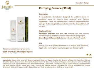 Purifying Essence (30ml)
Recommended for acne‐prone skins.
Ingredients: Organic Aloe Vera Gel, Organic Vegetable Glycerine, Organic Rosehip Oil, Organic Safflower Oil, Rape Seed Derived
Emulsifier Waxes, Organic Sweet Almond Oil, Natural Vitamin E, Natural Gum, Organic Marigold Extract, Organic Green Leaf Extract,
Organic Guar Gum, Organic Beeswax, Basil derived preservative, Clove Bud Oil, Lemongrass Leaf Oil, Sesame Seed Oil, Organic Lavender
Oil, Bitter Almond Extract, Vanilla Bean Extract, Organic Tea Tree Oil, Organic Cedarwood Oil, Organic Sandalwood Oil, Organic
Chamomile Oil, Organic Peppermint Oil, Organic Geranium Oil, Organic Juniperberry Oil, Organic Petitgrain Oil.
Description
A revolutionary formulation designed for problem skins. It
combines some of nature’s most powerful acne fighting
ingredients. These are blended with a specially oxygenated Aloe
Vera gel that is designed to penetrate even the deepest layers of
the skin.
Key ingredients
Petitgrain, Lavender and Tea Tree essential oils help control
harmful bacteria and hence reduce outbreaks of acne pimples.
Green Tea and Chamomile botanical extracts effectively sooth.
Use
Can be used as a spot treatment or as an all over face treatment.
Apply after morning face wash and again last thing at night.
100% natural; 97,40% certified organic
Face Care Range
 