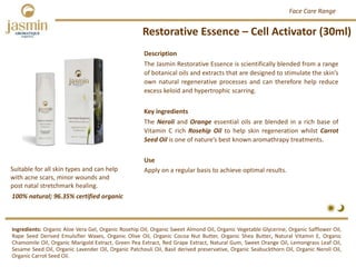 Restorative Essence – Cell Activator (30ml)
Ingredients: Organic Aloe Vera Gel, Organic Rosehip Oil, Organic Sweet Almond Oil, Organic Vegetable Glycerine, Organic Safflower Oil,
Rape Seed Derived Emulsifier Waxes, Organic Olive Oil, Organic Cocoa Nut Butter, Organic Shea Butter, Natural Vitamin E, Organic
Chamomile Oil, Organic Marigold Extract, Green Pea Extract, Red Grape Extract, Natural Gum, Sweet Orange Oil, Lemongrass Leaf Oil,
Sesame Seed Oil, Organic Lavender Oil, Organic Patchouli Oil, Basil derived preservative, Organic Seabuckthorn Oil, Organic Neroli Oil,
Organic Carrot Seed Oil.
Description
The Jasmin Restorative Essence is scientifically blended from a range
of botanical oils and extracts that are designed to stimulate the skin’s
own natural regenerative processes and can therefore help reduce
excess keloid and hypertrophic scarring.
Key ingredients
The Neroli and Orange essential oils are blended in a rich base of
Vitamin C rich Rosehip Oil to help skin regeneration whilst Carrot
Seed Oil is one of nature’s best known aromathrapy treatments.
Use
Apply on a regular basis to achieve optimal results.
100% natural; 96.35% certified organic
Suitable for all skin types and can help 
with acne scars, minor wounds and 
post natal stretchmark healing.
Face Care Range
 
