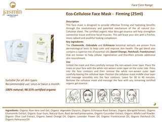 Eco‐Cellulose Face Mask ‐ Firming (25ml)
Suitable for all skin types.
Recommended use: once or twice a month. 
Ingredients: Organic Aloe Vera Leaf Gel, Organic Vegetable Glycerin, Organic Echinacea Root Extract, Organic Marigold Extract, Organic
Chamomile Extract, Organic Guar Gum, Natural Gum, Basil derived preservative, Organic Cucumber Extract, Organic Alfalfa Leaf Powder,
Organic Olive Leaf Extract, Organic Sweet Orange Oil, Organic Lavender Flower Oil, Organic Frankincense Oil, Organic Patchouli Oil,
Organic Palmarosa Oil.
Description
This face mask is designed to provide effective firming and hydrating benefits
through the revolutionary and patented mechanism of the all natural Eco‐
Cellulose sheet. The certified organic Aloe Vera gel essence will help strengthen
connective tissue and tone facial muscles. This will leave your skin with a fresher,
more radiant and youthful looking complexion.
Key ingredients
The Chamomile, Calendula and Echinacea botanical extracts are proven from
dermatological tests to help calm and improve skin health. The gel blend also
contains a superior mix of essential oils (Sweet Orange, Patchouli, Frankincense)
that are known to help cellular regeneration and therefore provide additional
skin nourishment.
Use
Unfold the mask and then carefully remove the non‐woven inner layer. Place the
mask on your face with the white non‐woven outer layer on the outer side. Press
into the face contours and then remove the white non‐woven outer layer
carefully leaving the cellulose layer. Position the cellulose mask middle clear layer
and massage smoothly into the face contours. Leave for 30 to 40 minutes.
Remove the cellulose mask and massage the face with any remaining certified
organic gel essence.
100% natural; 98.55% certified organic
Face Care Range
 