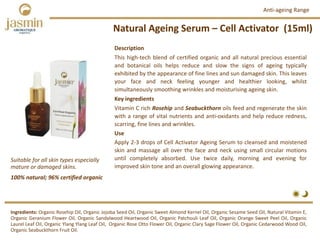 Natural Ageing Serum – Cell Activator  (15ml)
Ingredients: Organic Rosehip Oil, Organic Jojoba Seed Oil, Organic Sweet Almond Kernel Oil, Organic Sesame Seed Oil, Natural Vitamin E,
Organic Geranium Flower Oil, Organic Sandalwood Heartwood Oil, Organic Patchouli Leaf Oil, Organic Orange Sweet Peel Oil, Organic
Laurel Leaf Oil, Organic Ylang Ylang Leaf Oil, Organic Rose Otto Flower Oil, Organic Clary Sage Flower Oil, Organic Cedarwood Wood Oil,
Organic Seabuckthorn Fruit Oil.
Description
This high‐tech blend of certified organic and all natural precious essential
and botanical oils helps reduce and slow the signs of ageing typically
exhibited by the appearance of fine lines and sun damaged skin. This leaves
your face and neck feeling younger and healthier looking, whilst
simultaneously smoothing wrinkles and moisturising ageing skin.
Key ingredients
Vitamin C rich Rosehip and Seabuckthorn oils feed and regenerate the skin
with a range of vital nutrients and anti‐oxidants and help reduce redness,
scarring, fine lines and wrinkles.
Use
Apply 2‐3 drops of Cell Activator Ageing Serum to cleansed and moistened
skin and massage all over the face and neck using small circular motions
until completely absorbed. Use twice daily, morning and evening for
improved skin tone and an overall glowing appearance.
Anti‐ageing Range
100% natural; 96% certified organic
Suitable for all skin types especially 
mature or damaged skins.
 