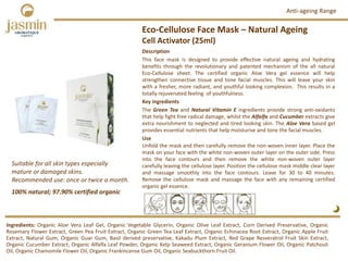 Eco‐Cellulose Face Mask – Natural Ageing
Cell Activator (25ml)
Ingredients: Organic Aloe Vera Leaf Gel, Organic Vegetable Glycerin, Organic Olive Leaf Extract, Corn Derived Preservative, Organic
Rosemary Flower Extract, Green Pea Fruit Extract, Organic Green Tea Leaf Extract, Organic Echinacea Root Extract, Organic Apple Fruit
Extract, Natural Gum, Organic Guar Gum, Basil derived preservative, Kakadu Plum Extract, Red Grape Resveratrol Fruit Skin Extract,
Organic Cucumber Extract, Organic Alfalfa Leaf Powder, Organic Kelp Seaweed Extract, Organic Geranium Flower Oil, Organic Patchouli
Oil, Organic Chamomile Flower Oil, Organic Frankincense Gum Oil, Organic Seabuckthorn Fruit Oil.
Description
This face mask is designed to provide effective natural ageing and hydrating
benefits through the revolutionary and patented mechanism of the all natural
Eco‐Cellulose sheet. The certified organic Aloe Vera gel essence will help
strengthen connective tissue and tone facial muscles. This will leave your skin
with a fresher, more radiant, and youthful looking complexion. This results in a
totally rejuvenated feeling of youthfulness.
Key ingredients
The Green Tea and Natural Vitamin E ingredients provide strong anti‐oxidants
that help fight free radical damage, whilst the Alfalfa and Cucumber extracts give
extra nourishment to neglected and tired looking skin. The Aloe Vera based gel
provides essential nutrients that help moisturise and tone the facial muscles.
Use
Unfold the mask and then carefully remove the non‐woven inner layer. Place the
mask on your face with the white non‐woven outer layer on the outer side. Press
into the face contours and then remove the white non‐woven outer layer
carefully leaving the cellulose layer. Position the cellulose mask middle clear layer
and massage smoothly into the face contours. Leave for 30 to 40 minutes.
Remove the cellulose mask and massage the face with any remaining certified
organic gel essence.
100% natural; 97.90% certified organic
Suitable for all skin types especially  
mature or damaged skins.
Recommended use: once or twice a month. 
Anti‐ageing Range
 