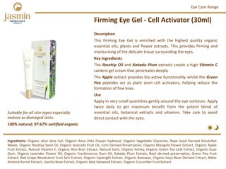 Firming Eye Gel ‐ Cell Activator (30ml)
Ingredients: Organic Aloe Vera Gel, Organic Rose Otto Flower Hydrosol, Organic Vegetable Glycerine, Rape Seed Derived Emulsifier
Waxes, Organic Rosehip Seed Oil, Organic Avocado Fruit Oil, Corn Derived Preservative, Organic Marigold Flower Extract, Organic Apple
Fruit Extract, Natural Vitamin E, Organic Rice Bran Extract, Natural Gum, Organic Honey, Organic Green Tea Leaf Extract, Organic Guar
Gum, Organic Lavender Flower Oil, Organic Frankincense Gum Oil, Kakadu Plum Extract, Basil derived preservative, Green Pea Fruit
Extract, Red Grape Resveratrol Fruit Skin Extract, Organic Eyebright Extract, Organic Beeswax, Organic Soya Bean Derived Extract, Bitter
Almond Kernel Extract , Vanilla Bean Extract, Organic Kelp Seaweed Extract, Organic Cucumber Fruit Extract.
Description
This Firming Eye Gel is enriched with the highest quality organic
essential oils, plants and flower extracts. This provides firming and
moisturising of the delicate tissue surrounding the eyes.
Key ingredients
The Rosehip Oil and Kakadu Plum extracts create a high Vitamin C
content gel cream that penetrates deeply.
The Apple extract provides bio‐active functionality whilst the Green
Pea peptides act as plant stem cell activators, helping reduce the
formation of fine lines.
Use
Apply in very small quantities gently around the eye contours. Apply
twice daily to get maximum benefit from the potent blend of
essential oils, botanical extracts and vitamins. Take care to avoid
direct contact with the eyes.
Eye Care Range
100% natural; 97.67% certified organic
Suitable for all skin types especially 
mature or damaged skins.
 