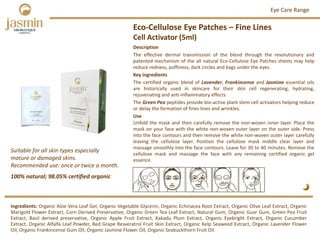 Eco‐Cellulose Eye Patches – Fine Lines
Cell Activator (5ml)
Ingredients: Organic Aloe Vera Leaf Gel, Organic Vegetable Glycerin, Organic Echinacea Root Extract, Organic Olive Leaf Extract, Organic
Marigold Flower Extract, Corn Derived Preservative, Organic Green Tea Leaf Extract, Natural Gum, Organic Guar Gum, Green Pea Fruit
Extract, Basil derived preservative, Organic Apple Fruit Extract, Kakadu Plum Extract, Organic Eyebright Extract, Organic Cucumber
Extract, Organic Alfalfa Leaf Powder, Red Grape Resveratrol Fruit Skin Extract, Organic Kelp Seaweed Extract, Organic Lavender Flower
Oil, Organic Frankincense Gum Oil, Organic Jasmine Flower Oil, Organic Seabuckthorn Fruit Oil.
Description
The effective dermal transmission of the blend through the revolutionary and
patented mechanism of the all natural Eco‐Cellulose Eye Patches sheets may help
reduce redness, puffiness, dark circles and bags under the eyes.
Key ingredients
The certified organic blend of Lavender, Frankincense and Jasmine essential oils
are historically used in skincare for their skin cell regenerating, hydrating,
rejuvenating and anti‐inflammatory effects.
The Green Pea peptides provide bio‐active plant stem cell activators helping reduce
or delay the formation of fines lines and wrinkles.
Use
Unfold the mask and then carefully remove the non‐woven inner layer. Place the
mask on your face with the white non‐woven outer layer on the outer side. Press
into the face contours and then remove the white non‐woven outer layer carefully
leaving the cellulose layer. Position the cellulose mask middle clear layer and
massage smoothly into the face contours. Leave for 30 to 40 minutes. Remove the
cellulose mask and massage the face with any remaining certified organic gel
essence.
100% natural; 98.05% certified organic
Suitable for all skin types especially  
mature or damaged skins.
Recommended use: once or twice a month. 
Eye Care Range
 