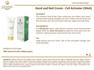 Hand and Nail Cream ‐ Cell Activator (50ml)
Suitable for all skin types.
Ingredients: Organic Aloe Vera Gel, Organic Rose Hydrosol, Organic Sweet Almond Oil, Organic Vegetable Glycerine, Organic Sesame
Seed Oil, Organic Shea Butter, Organic Rosehip Oil, Organic Macadamia Oil, Organic Avocado Oil, Palm Derived Emulsification Waxes,
Organic Jojoba Oil, Natural Vitamin E, Coconut Oil Derived Emulsifier, Rose Maroc Oil, Nature Derived Preservative, Organic Chamomile
Extract, Organic Marigold Extract, Organic Grapefruit Seed Extract, Organic Lavender Oil, Organic Lemon Oil, Organic Seabuckthorn Oil,
Organic Rose Geranium Oil, Sandalwood Oil.
Description
This heavenly Hand & Nail Cream moisturises and softens your hands
and feet whilst helping strengthen the nails. It helps relax the hands and
feet and leaves your skin and cuticles silky soft, supple and moisturised.
Key ingredients
The Rosehip Oil creates a high Vitamin C content cream that penetrates
deeply whilst the Green Pea Extract provides bio‐active plant stem cell
activators, helping maintain and renew the skin and cuticles.
Use
Apply directly onto your hands, nails or feet and gently massage until
totally absorbed.
100% natural; 97.16% certified organic
Hand and Body Range
 