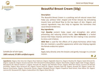 Beautiful Breast Cream (50g)
Suitable for all skin types.
Ingredients: Organic Aloe Vera Gel, Organic Rose Hydrosol, Organic Vegetable Glycerine, Organic Rosehip Oil, Organic Sweet Almond Oil,
Organic Jojoba Oil, Organic Sesame Seed Oil, Palm Derived Emulsifying Waxes, Organic Shea Butter, Organic Apple Cider Vinegar, Organic
Macadamia Oil, Natural Vitamin E, Organic Avocado Oil, Organic Saw Palmetto Extract, Organic Wild Yam Extract, Coconut Oil Derived
Emulsifier, Organic Rose Geranium Oil, Organic Fennel Seed Oil, Organic Caraway Seed Oil, Organic Aniseed Oil, Organic Lemon Oil,
Natural Preservative, Organic Chamomile Extract, Organic Marigold Extract, Organic Grapefruit Seed Extract, Rose Maroc Oil, Organic
Jasmine Oil, Rosewood Oil, Organic Seabuckthorn Oil, Organic Rose Otto Oil.
Description
The Beautiful Breast Cream is a soothing and all natural cream that
helps you achieve fuller shaped and firmer breasts by stimulating
muscle tone and blood flow to the top layers of skin. Organic and
natural ingredients may also help to regulate the hormones that
cause breast tenderness.
Key ingredients
High Rosehip content helps repair and strengthen skin whilst
preventing and reducing stretch marks. Saw Palmetto is a herbal
extract that helps improve and tone the skin making it less sensitive
to stress and irritation.
Wild Yam is used for the effects of its phyto‐hormones which help
the skin maintain a youthful appearance whilst also helping regulate
the female endocrine system.
Use
Apply daily directly onto the breasts and gently massage in a circular
motion.100% natural; 97.90% certified organic
Hand and Body Range
 
