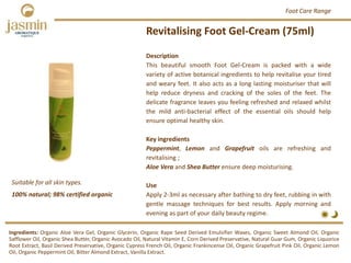 Description
This beautiful smooth Foot Gel‐Cream is packed with a wide
variety of active botanical ingredients to help revitalise your tired
and weary feet. It also acts as a long lasting moisturiser that will
help reduce dryness and cracking of the soles of the feet. The
delicate fragrance leaves you feeling refreshed and relaxed whilst
the mild anti‐bacterial effect of the essential oils should help
ensure optimal healthy skin.
Key ingredients
Peppermint, Lemon and Grapefruit oils are refreshing and
revitalising ;
Aloe Vera and Shea Butter ensure deep moisturising.
Use
Apply 2‐3ml as necessary after bathing to dry feet, rubbing in with
gentle massage techniques for best results. Apply morning and
evening as part of your daily beauty regime.
Revitalising Foot Gel‐Cream (75ml)
Ingredients: Organic Aloe Vera Gel, Organic Glycerin, Organic Rape Seed Derived Emulsifier Waxes, Organic Sweet Almond Oil, Organic
Safflower Oil, Organic Shea Butter, Organic Avocado Oil, Natural Vitamin E, Corn Derived Preservative, Natural Guar Gum, Organic Liquorice
Root Extract, Basil Derived Preservative, Organic Cypress French Oil, Organic Frankincense Oil, Organic Grapefruit Pink Oil, Organic Lemon
Oil, Organic Peppermint Oil, Bitter Almond Extract, Vanilla Extract.
Foot Care Range
Suitable for all skin types.
100% natural; 98% certified organic
 
