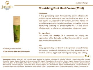 Description
A deep penetrating cream formulated to provide effective skin
moisturizing and softening of even the hardest pad areas of the
feet. Regular use, especially in dry climates, or winter months will
help effectively repair dry, cracked or callused heels while soothing,
moisturizing, softening and protecting the skin. Can also provide
effective results to other areas such as ankles, elbows and knees.
Key ingredients
The vitamin rich Rosehip Oil is renowned for helping skin
regeneration whilst Lavender and Tea Tree essential oils provide
good anti‐bacterial protection.
Use
Apply approximately 1ml directly to the problem areas of the feet
and rub in a number of applications until fully absorbed and the
skin feels softened. Apply both morning and evening after bathing.
Nourishing Foot Heel Cream (75ml)
Ingredients: Organic Aloe Vera Gel, Organic Sweet Almond Oil, Organic Safflower Oil, Organic Glycerin, Organic Rape Seed Derived
Emulsifier Waxes, Organic Rosehip Oil, Organic Jojoba Oil, Organic Cocoa Butter, Organic Shea Butter, Organic Seaweed Extract, Natural
Vitamin E, Olive Oil Derived Emulsifier Waxes, Corn Derived Preservative, Organic Guar Gum, Basil Derived Preservative, Organic Honey,
Natural Gum, Organic Beeswax, Organic Soy Bean Lecithin, Organic Rice Bran Extract, Organic Sweet Orange Oil, Organic Lavender Oil,
Organic Frankincense Oil, Organic Tea Tree Oil, Bitter Almond Extract, Vanilla Bean Extract, Organic Patchouli Oil, Organic Chamomile Oil.
Foot Care Range
100% natural; 98% certified organic
Suitable for all skin types.
 
