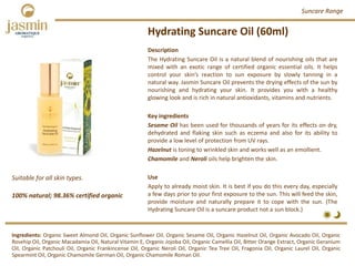 Hydrating Suncare Oil (60ml)
Suitable for all skin types.
100% natural; 98.36% certified organic
Description
The Hydrating Suncare Oil is a natural blend of nourishing oils that are
mixed with an exotic range of certified organic essential oils. It helps
control your skin’s reaction to sun exposure by slowly tanning in a
natural way. Jasmin Suncare Oil prevents the drying effects of the sun by
nourishing and hydrating your skin. It provides you with a healthy
glowing look and is rich in natural antioxidants, vitamins and nutrients.
Key ingredients
Sesame Oil has been used for thousands of years for its effects on dry,
dehydrated and flaking skin such as eczema and also for its ability to
provide a low level of protection from UV rays.
Hazelnut is toning to wrinkled skin and works well as an emollient.
Chamomile and Neroli oils help brighten the skin.
Use
Apply to already moist skin. It is best if you do this every day, especially
a few days prior to your first exposure to the sun. This will feed the skin,
provide moisture and naturally prepare it to cope with the sun. (The
Hydrating Suncare Oil is a suncare product not a sun block.)
Ingredients: Organic Sweet Almond Oil, Organic Sunflower Oil, Organic Sesame Oil, Organic Hazelnut Oil, Organic Avocado Oil, Organic
Rosehip Oil, Organic Macadamia Oil, Natural Vitamin E, Organic Jojoba Oil, Organic Camellia Oil, Bitter Orange Extract, Organic Geranium
Oil, Organic Patchouli Oil, Organic Frankincense Oil, Organic Neroli Oil, Organic Tea Tree Oil, Fragonia Oil, Organic Laurel Oil, Organic
Spearmint Oil, Organic Chamomile German Oil, Organic Chamomile Roman Oil.
Suncare Range
 