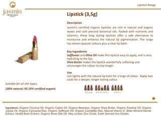 Lipstick (3,5g)
Suitable for all skin types.
Ingredients: Organic Coconut Oil, Organic Castor Oil, Organic Beeswax, Organic Shea Butter, Organic Rosehip Oil, Organic
Jojoba Oil, Organic Carnauba Wax, Organic Safflower Oil, Organic Candelilla Wax, Natural Vitamin E, Bitter Almond Kernel
Extract, Vanilla Bean Extract, Organic Rose Otto Oil. May contain Zinc Oxide, Earth Derived Iron Oxides.
Description
Jasmin’s certified organic lipsticks are rich in natural and organic
waxes and cold pressed botanical oils. Packed with nutrients and
vitamins, these long lasting lipsticks offer a safe alternative to
moisturise and enhance the natural lip pigmentation. The range
has eleven popular colours plus a clear lip balm.
Key ingredients
Safflower and Olive Oil make this lipstick easy to apply, and is very
hydrating to the lips.
Shea Butter makes the lipstick wonderfully softening and 
encourages the colour to stay longer.
Use
Use lightly with the natural lip balm for a tinge of colour. Apply two 
coats for a deeper, longer lasting colour.
Lipstick Range
100% natural; 95.10% certified organic
 