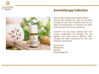 Jasmin range of 100% pure Certified Organic
essential oils, blended oils, bath oils and body
massage oils have been carefully chosen by our
expert aromatherapists to maximise the home
based Spa experience for our customers.
Customers can also enjoy creating their own
unique combinations by blending the oils
together and using burners, diffusers, bath,
massage and steam compresses for their own
relaxation and pleasure.
Aromatherapy Collection
Essential Oils 
Blended Oils
Bath Oils
Body Massage Oils
 
