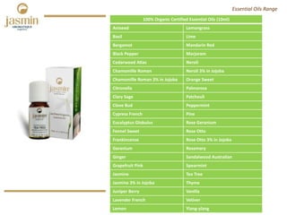100% Organic Certified Essential Oils (10ml)
Aniseed Lemongrass
Basil Lime
Bergamot Mandarin Red
Black Pepper Marjoram
Cedarwood Atlas Neroli
Chamomille Roman Neroli 3% in Jojoba
Chamomille Roman 3% in Jojoba Orange Sweet
Citronella Palmarosa
Clary Sage Patchouli
Clove Bud Peppermint
Cypress French Pine
Eucalyptus Globulus Rose Geranium
Fennel Sweet Rose Otto
Frankincense Rose Otto 3% in Jojoba
Geranium Rosemary
Ginger Sandalwood Australian
Grapefruit Pink Spearmint
Jasmine Tea Tree
Jasmine 3% in Jojoba Thyme
Juniper Berry Vanilla
Lavender French Vetiver
Lemon Ylang‐ylang
Essential Oils Range
 