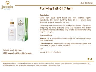 Purifying Bath Oil (45ml)
Suitable for all skin types.
Description
Made from 100% plant based and pure certified organic
ingredients, the Jasmin Purifying Bath Oil is a potent blend
delivering amazing results for the skin.
This blend contains essential oils traditionally used to help cleanse
and purify the mind, body and spirit. May be useful after dietary
excess to help refresh the body. May also be beneficial for clearing
negative energies.
Key Ingredients
Rosemary is a circulation stimulant, good for low blood pressure,
tired or weak legs.
Cypress French is effective for treating conditions associated with
congestion of lymph or blood circulation.
Use
Use up to 5ml in a hot bath.
Ingredients: Organic Saponified Sunflower Oil, Organic  Saponified Coconut Oil, Organic  Sweet Almond Oil, Organic Juniper Berry  Oil, 
Organic Grapefruit Pink Oil, Organic Rosemary Oil,  Lime Oil, Organic Cypress French Oil.
Bath Oils Range
100% natural; 100% certified organic
 