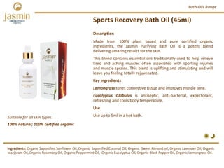 Sports Recovery Bath Oil (45ml)
Suitable for all skin types.
Description
Made from 100% plant based and pure certified organic
ingredients, the Jasmin Purifying Bath Oil is a potent blend
delivering amazing results for the skin.
This blend contains essential oils traditionally used to help relieve
tired and aching muscles often associated with sporting injuries
and muscle sprains. This blend is uplifting and stimulating and will
leave you feeling totally rejuvenated.
Key Ingredients
Lemongrass tones connective tissue and improves muscle tone.
Eucalyptus Globulus is antiseptic, anti‐bacterial, expectorant,
refreshing and cools body temperature.
Use
Use up to 5ml in a hot bath.
Ingredients: Organic Saponified Sunflower Oil, Organic Saponified Coconut Oil, Organic Sweet Almond oil, Organic Lavender Oil, Organic
Marjoram Oil, Organic Rosemary Oil, Organic Peppermint Oil, Organic Eucalyptus Oil, Organic Black Pepper Oil, Organic Lemongrass Oil.
Bath Oils Range
100% natural; 100% certified organic
 