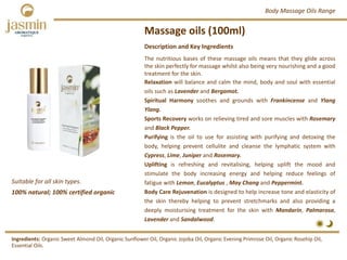 Massage oils (100ml)
Suitable for all skin types.
Ingredients: Organic Sweet Almond Oil, Organic Sunflower Oil, Organic Jojoba Oil, Organic Evening Primrose Oil, Organic Rosehip Oil, 
Essential Oils.
Description and Key Ingredients
The nutritious bases of these massage oils means that they glide across
the skin perfectly for massage whilst also being very nourishing and a good
treatment for the skin.
Relaxation will balance and calm the mind, body and soul with essential
oils such as Lavender and Bergamot.
Spiritual Harmony soothes and grounds with Frankincense and Ylang
Ylang.
Sports Recovery works on relieving tired and sore muscles with Rosemary
and Black Pepper.
Purifying is the oil to use for assisting with purifying and detoxing the
body, helping prevent cellulite and cleanse the lymphatic system with
Cypress, Lime, Juniper and Rosemary.
Uplifting is refreshing and revitalising, helping uplift the mood and
stimulate the body increasing energy and helping reduce feelings of
fatigue with Lemon, Eucalyptus , May Chang and Peppermint.
Body Care Rejuvenation is designed to help increase tone and elasticity of
the skin thereby helping to prevent stretchmarks and also providing a
deeply moisturising treatment for the skin with Mandarin, Palmarosa,
Lavender and Sandalwood.
Body Massage Oils Range
100% natural; 100% certified organic
 